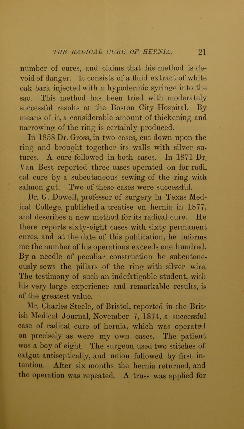 number of cures, and claims that his method is de- void of danger. It consists of a fluid extract of white oak bark injected with a hypodermic syringe into the sac. This method has been tried with moderately successful results at the Boston City Hospital. By means of it, a considerable amount of thickening and narrowing of the ring is certainly produced. In 1858 Dr. Gross, in two cases, cut down upon the ring and brought together its walls with silver su- tures. A cure followed in both cases. In 1871 Dr. Van Best reported three cases operated on for radi. cal cure by a subcutaneous sewing of the ring with salmon gut. Two of these cases were successful. Dr. G. Dowell, professor of surgery in Texas Med- ical College, published a treatise on hernia in 1877, and describes a new method for its radical cure. He there reports sixty-eight cases with sixty permanent cures, and at the date of this publication, he informs me the number of his operations exceeds one hundred. By a needle of peculiar construction he subcutane- ously sews the pillars of the ring with silver wire. The testimony of such an indefatigable student, with his very large experience and remarkable results, is of the greatest value. Mr. Charles Steele, of Bristol, reported in the Brit- ish Medical Journal, November 7, 1874, a successful case of radical cure of hernia, which was operated on precisely as were my own cases. The patient was a boy of eight. The surgeon used two stitches of catgut antiseptically, and union followed by first in- tention. After six months the hernia returned, and the operation was repeated. A truss was applied for