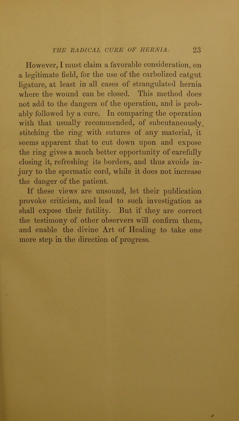 However, I must claim a favorable consideration, on a legitimate field, for the use of the carbolized catgut ligature, at least in all cases of strangulated hernia where the wound can be closed. This method does not add to the dangers of the operation, and is prob- ably followed by a cure. In comparing the operation with that usually recommended, of subcutaneously, stitching the ring with sutures of any material, it seems apparent that to cut down upon and expose the ring gives a much better opportunity of carefully closing it, refreshing its borders, and thus avoids in- jury to the spermatic cord, while it does not increase the danger of the patient. If these views are unsound, let their publication provoke criticism, and lead to such investigation as shall expose their futility. But if they are correct the testimony of other observers will confirm them, and enable the divine Art of Healing to take one more step in the direction of progress.