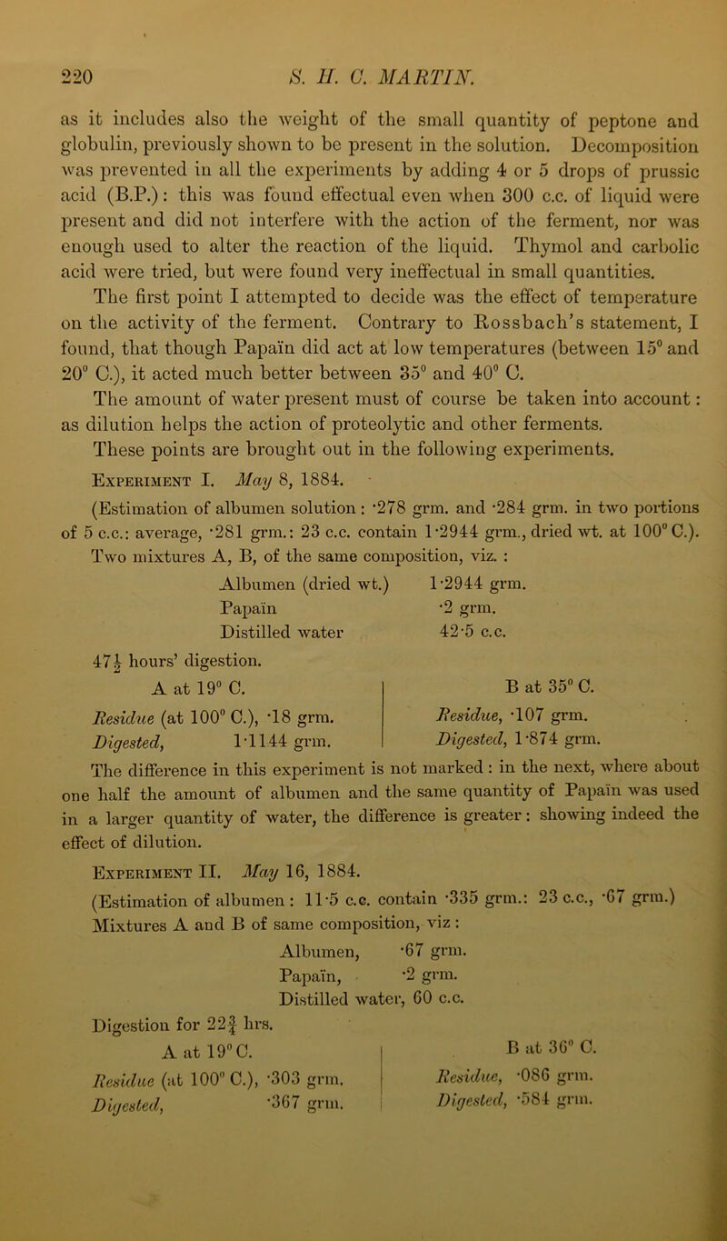 as it includes also the weight of the small quantity of peptone and globulin, previously shown to be present in the solution. Decomposition was prevented in all the experiments by adding 4 or 5 drops of prussic acid (B.P.): this was found effectual even when 300 c.c. of liquid were present and did not interfere with the action of the ferment, nor was enough used to alter the reaction of the liquid. Thymol and carbolic acid were tried, but were found very ineffectual in small quantities. The first point I attempted to decide was the effect of temperature on the activity of the ferment. Contrary to Rossbach’s statement, I found, that though Papain did act at low temperatures (between 15° and 20° C.), it acted much better between 35° and 40° C. The amount of water present must of course be taken into account: as dilution helps the action of proteolytic and other ferments. These points are brought out in the following experiments. Experiment I. May 8, 1884. (Estimation of albumen solution: ’278 grm. and -284 grm. in two portions of 5 c.c.: average, '281 grm.: 23 c.c. contain 1'2944 grm., dried wt. at 100° C.). Two mixtures A, B, of the same composition, viz. : Albumen (dried wt.) 1'2944 grm. Papain Distilled water 47i hours’ digestion. A at 19° C. Residue (at 100° C.), '18 grm. Digested, 1T144 grm. •9 arm. 42-5 c.c. B at 35° C. Residue, T07 grm. Digested, 1 ‘874 grm. The difference in this experiment is not marked : in the next, where about one half the amount of albumen and the same quantity of Papain was used in a larger quantity of water, the difference is greater: showing indeed the effect of dilution. Experiment II. May 16, 1884. (Estimation of albumen: 11*5 c.c. contain '335 grm.: 23 c.c., *67 grm.) Mixtures A and B of same composition, viz : Albumen, '67 grm. Papain, '2 grm. Distilled water, 60 c.c. Digestion for 22f hrs. A at 19° C. Residue (at 100 C.), '303 grm. Digested, ’367 grm. B at 36° C. Residue, '086 grm. Digested, '584 grm.