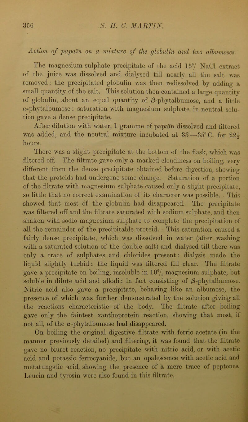 Action of papain on a mixture of the globulin and two alhumoses. Tlie magnesium sulj3hate precipitate of the acid 15/ NaCl extract of the juice was dissolved and dialysed till nearly all the salt was removed: the precipitated globulin was then redissolved by adding a small quantity of the salt. This solution then contained a large quantity of globulin, about an equal quantity of ^-phytalbumose, and a little a-phytalbumose: saturation with magnesium sulphate in neutral solu- tion gave a dense precipitate. After dilution with water, 1 gramme of papain dissolved and filterefl was added, and the neutral mixture incubated at 33—85 C. for 22^- hours. There was a slight precipitate at the bottom of the flask, which was filtered off. The filtrate gave only a marked cloudiness on boiling, very different from the dense precipitate obtained before digestion, showing that the proteids had undergone some change. Saturation of a portion of the filtrate with magnesium sulphate caused only a slight precipitate, so little that no correct examination of its character was possible. Tfiis showed that most of the globulin had disappeared. The precipitate was filtered off and the filtrate saturated with sodium sulphate, and then shaken with sodio-magnesium sulphate to complete the precipitation of all the remainder of the precipitable proteid. This saturation caused a fairly dense precipitate, which was dissolved in water (after washing with a saturated solution of the double salt) and dialysed till there was only a trace of sulphates and chlorides present: dialysis made the liquid slightly turbid : the liquid was filtered fill clear. The filtrate gave a precipitate on boiling, insoluble in 10/^ magnesium sulphate, but soluble in dilute acid and alkali: in fact consisting of /3-phytalbumose. Nitric acid also gave a precipitate, behaving like an albumose, the presence of which was further demonstrated by the solution giving all the reactions characteristic of the body. The filtrate after boiling gave only the faintest xanthoprotein reaction, showing that most, if not all, of the a-phytalbumose had disappeared. On boiling the original digestive filtrate with ferric acetate (in the manner previously detailed) and filtering, it was found that the filtrate gave no biuret reaction, no precipitate with nitric acid, or with acetic acid and potassic ferrocyanide, but an opalescence with acetic acid and metatungstic acid, showing the presence of a mere trace of peptones. Leucin and tyrosin were also found in this filtrate.
