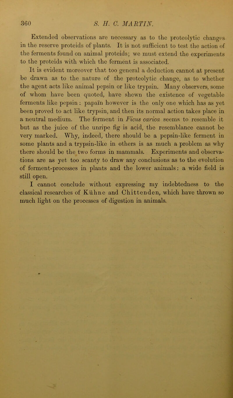 Extended observations are necessary as to the proteolytic changes in the reserve proteids of plants. It is not sufficient to test the action of the ferments found on animal proteids; we must extend the experiments to the proteids with which the ferment is associated. It is evident moreover that too general a deduction cannot at present be drawn as to the nature of the proteolytic change, as to whether the agent acts like animal pepsin or like trypsin. Many observers, some of whom have been quoted, have shewn the existence of vegetable ferments like pepsin ; papain however is the only one which has as yet been proved to act like trypsin, and then its normal action takes place in a neutral medium. The ferment in Ficus carica seems to resemble it but as the juice of the unripe fig is acid, the resemblance cannot be very marked. Why, indeed, there should be a pepsin-like ferment in some plants and a trypsin-like in others is as much a problem as why there should be the two forms in mammals. Experiments and observa- tions are as yet too scanty to draw any conclusions as to the evolution of ferment-processes in plants and the lower animals; a wide field is still open. I cannot conclude without expressing my indebtedness to the classical researches of Kiihne and Chittenden, which have thrown so much light on the processes of digestion in animals.