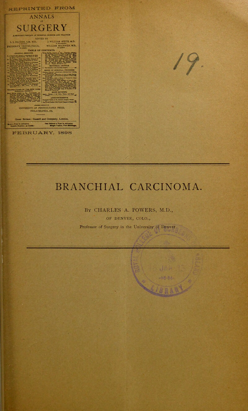 REPRINTED K ROM ANNALS SURGERY A. MONTHLY RRVIEW Of RUROICAL KICNCS AND FRACTIC* EDITED BV t-S PILCHER. A.M. HD. J. WILLIAM WHITE. M.D. fUEDERICK TREVES. FJLCS. W1LUAM MACEWEW. M P. TABLE OF CONTENTS. f ORIOINAL MXMOiM ftTT • Sre:' ‘•astHSBi «. TW “ • - WW«ti »asr=i«56ito;fi^ - 1 EDITORIAL ARTICL*. L TVlit.Jfc' I ■■ l«r» — •* (NDU or aurqical proorkm- rjfsswasiWJcs: r-irU announczmbntr UNIVERSITY OF PENNSYLVANIA PRESS. PHILADELPHIA.. PA Great Britain: Casael) and Company. London. a« a Th» la Mi FEBRUARY, 1S9S BRANCHIAL CARCINOMA, By CHARLES A. POWERS, M.D., OF DENVER, COLO., Professor of Surgery in the University of Denver. V v' t I J