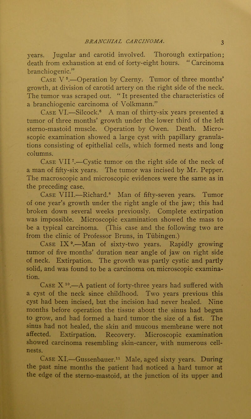 years. Jugular and carotid involved. Thorough extirpation; death from exhaustion at end of forty-eight hours. “ Carcinoma branchiogenic.” Case V 5.—Operation by Czerny. Tumor of three months’ growth, at division of carotid artery on the right side of the neck. The tumor was scraped out. “ It presented the characteristics of a branchiogenic carcinoma of Volkmann.” Case VI.—Silcock.6 A man of thirty-six years presented a tumor of three months’ growth under the lower third of the left sterno-mastoid muscle. Operation by Owen. Death. Micro- scopic examination showed a large cyst with papillary granula- tions consisting of epithelial cells, which formed nests and long columns. Case VII7.—Cystic tumor on the right side of the neck of a man of fifty-six years. The tumor was incised by Mr. Pepper. The macroscopic and microscopic evidences were the same as in the preceding case. Case VIII.—Richard.8 Man of fifty-seven years. Tumor of one year’s growth under the right angle of the jaw; this had broken down several weeks previously. Complete extirpation was impossible. Microscopic examination showed the mass to be a typical carcinoma. (This case and the following two are from the clinic of Professor Bruns, in Tubingen.) Case IX9.—Man of sixty-two years. Rapidly growing tumor of five months’ duration near angle of jaw on right side of neck. Extirpation. The growth was partly cystic and partly solid, and was found to be a carcinoma oa microscopic examina- tion. Case X 10.—A patient of forty-three years had suffered with a cyst of the neck since childhood. Two years previous this cyst had been incised, but the incision had never healed. Nine months before operation the tissue about the sinus had begun to grow, and had formed a hard tumor the size of a fist. The sinus had not healed, the skin and mucous membrane were not affected. Extirpation. Recovery. Microscopic examination showed carcinoma resembling skin-cancer, with numerous cell- nests. Case XI.—Gussenbauer.11 Male, aged sixty years. During the past nine months the patient had noticed a hard tumor at the edge of the sterno-mastoid, at the junction of its upper and