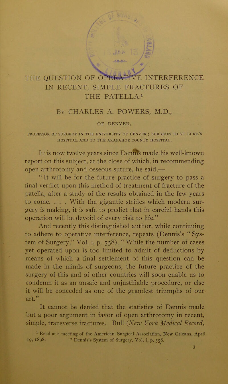 S. A..' THE QUESTION OF O^^EffeVTlVE INTERFERENCE IN RECENT, SIMPLE FRACTURES OF THE PATELLA.i By CHARLES A. POWERS, M.D., OF DENVER, PROFESSOR OF SURGERY IN THE UNIVERSITY OF DENVER ; SURGEON TO ST. LUKE’S HOSPITAL AND TO THE ARAPAHOE COUNTY HOSPITAL. It is now twelve years since Denfi^ made his well-known report on this subject, at the close of which, in recommending open arthrotomy and osseous suture, he said,— “ It will be for the future practice of surgery to pass a final verdict upon this method of treatment of fracture of the patella, after a study of the results obtained in the few years to come. . . . With the gigantic strides which modern sur- gery is making, it is safe to predict that in careful hands this operation will be devoid of every risk to life.” And recently this distinguished author, while continuing to adhere to operative interference, repeats (Dennis’s “ Sys- tem of Surgery,” Vol. i, p. 558), “While the number of cases yet operated upon is too limited to admit of deductions by means of which a final settlement of this question can be made in the minds of surgeons, the future practice of the surgery of this and of other countries will soon enable us to condemn it as an unsafe and unjustifiable procedure, or else it will be conceded as one of the grandest triumphs of our art.” It cannot be denied that the statistics of Dennis made but a poor argument in favor of open arthrotomy in recent, simple, transverse fractures. Bull {Neiv York Medical Record, ^ Read at a meeting of the American Surgical Association, New Orleans, April 19, 1898. 2 Dennis’s System of Surgery, Vol. i, p. 558.