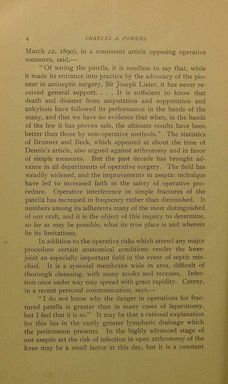 March 22, 1890), in a consistent article opposing operative measures, said,— “ Of wiring the patella, it is needless to say that, while it made its entrance into practice by the advocacy of the pio- neer in antiseptic surgery. Sir Joseph Lister, it has never re- ceived general support. ... It is sufficient to know that death and disaster from amputation and suppuration and ankylosis have followed its performance in the hands of the many, and that we have no evidence that when, in the hands of the few it has proven safe, the ultimate results have been better than those by non-operative methods.” The statistics of Brunner and Beck, which appeared at about the time of Dennis’s article, also argued against arthrotomy and in favor of simple measures. But the past decade has brought ad- vance in all departments of operative surgery. The field has steadily widened, and the improvements in aseptic technique have led to increased faith in the safety of operative pro- cedure. Operative interference in simple fractures of the patella has increased in frecjuency rather than diminished. It numbers among its adherents many of the most distinguished of our craft, and it is the object of this inquiry to determine, so far as may be possible, what its true place is and wherein lie its limitations. In addition to the operative risks which attend any major procedure certain anatomical conditions render the knee- joint an especially important field in the event of septic mis- chief. It is a synovial membrane wide in area, difficult of thorough cleansing, with many nooks and recesses. Infec- tion once under way may spread with great rapidity. Czerny, in a recent personal communication, says,— “ I do not know why the danger in operations for frac- tured patella is greater than in many cases of laparotomy, but I feel that it is so.” It may be that a rational explanation for this lies in the vastly greater lymphatic drainage which the peritoneum presents. In the highly advanced stage of our aseptic art the risk of infection in open arthrotomy of the knee may be a small factor at this day, but it is a constant