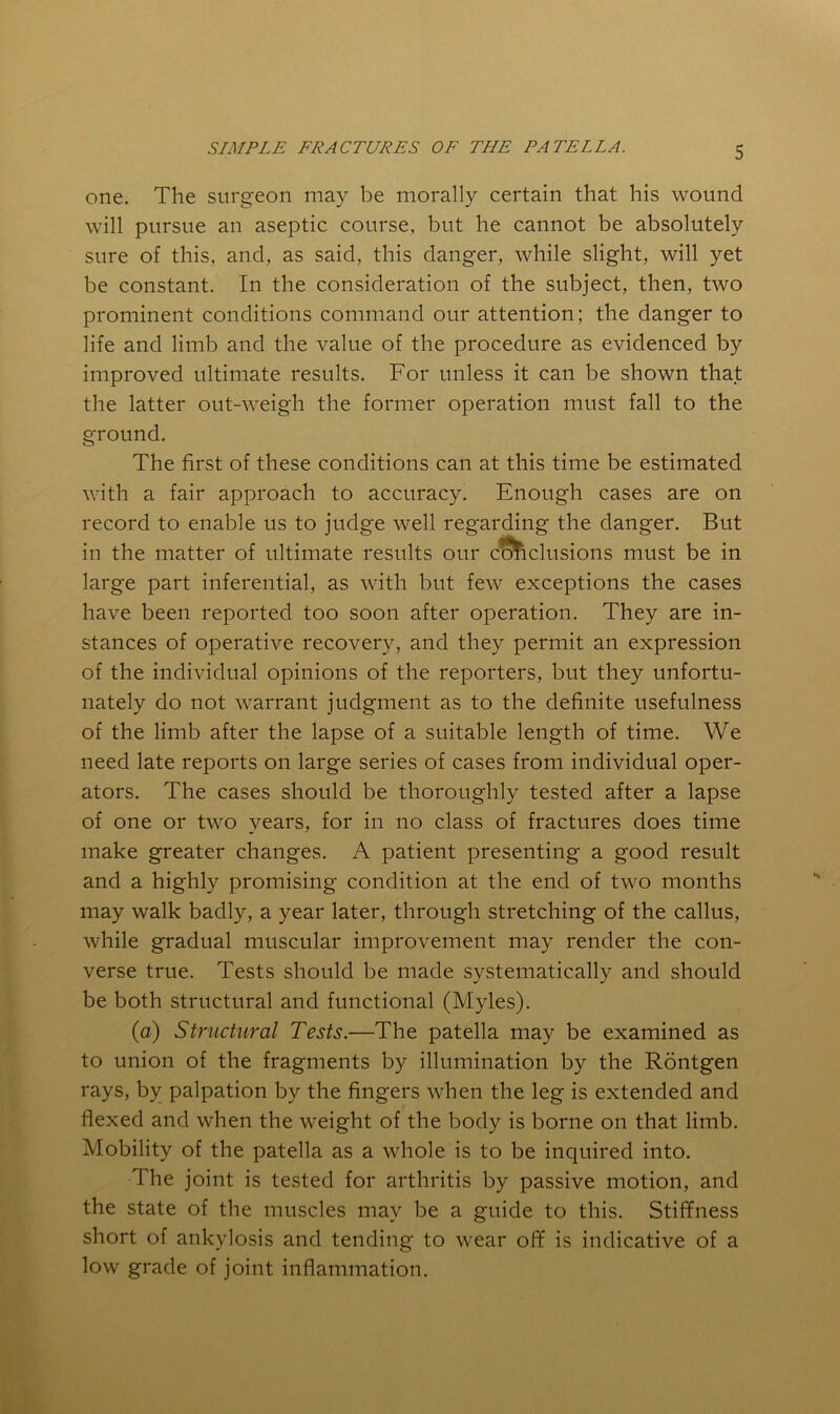 one. The surgeon may be morally certain that his wound will pursue an aseptic course, but he cannot be absolutely sure of this, and, as said, this danger, while slight, will yet be constant. In the consideration of the subject, then, two prominent conditions command our attention; the danger to life and limb and the value of the procedure as evidenced by improved ultimate results. For unless it can be shown that the latter out-weigh the former operation must fall to the ground. The first of these conditions can at this time be estimated with a fair approach to accuracy. Enough cases are on record to enable us to judge well regarding the danger. But in the matter of ultimate results our exclusions must be in large part inferential, as with but few exceptions the cases have been reported too soon after operation. They are in- stances of operative recovery, and they permit an expression of the individual opinions of the reporters, but they unfortu- nately do not warrant judgment as to the definite usefulness of the limb after the lapse of a suitable length of time. We need late reports on large series of cases from individual oper- ators. The cases should be thoroughly tested after a lapse of one or two years, for in no class of fractures does time make greater changes. A patient presenting a good result and a highly promising condition at the end of two months may walk badly, a year later, through stretching of the callus, while gradual muscular improvement may render the con- verse true. Tests should be made systematically and should be both structural and functional (Myles). (a) Structural Tests.—The patella may be examined as to union of the fragments by illumination by the Rontgen rays, by palpation by the fingers when the leg is extended and flexed and when the weight of the body is borne on that limb. Mobility of the patella as a whole is to be inquired into. The joint is tested for arthritis by passive motion, and the state of the muscles may be a guide to this. Stiffness short of ankylosis and tending to wear off is indicative of a low grade of joint inflammation.