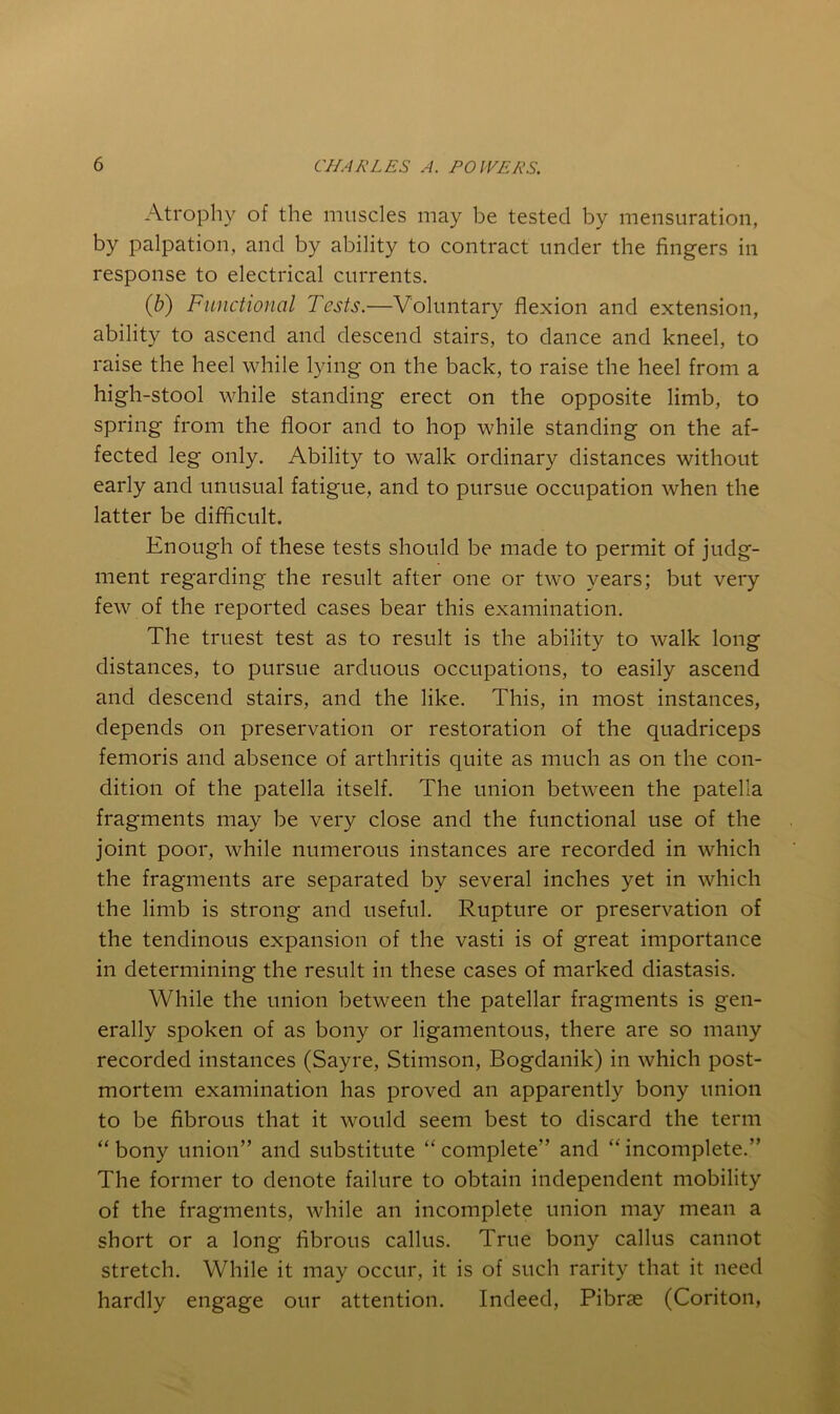Atrophy of the muscles may be tested by mensuration, by palpation, and by ability to contract under the fingers in response to electrical currents. QS) Functional Tests.—Voluntary flexion and extension, ability to ascend and descend stairs, to dance and kneel, to raise the heel while lying on the back, to raise the heel from a high-stool while standing erect on the opposite limb, to spring from the floor and to hop while standing on the af- fected leg only. Ability to walk ordinary distances without early and unusual fatigue, and to pursue occupation when the latter be difficult. Enough of these tests should be made to permit of judg- ment regarding the result after one or two years; but very few of the reported cases bear this examination. The truest test as to result is the ability to walk long distances, to pursue arduous occupations, to easily ascend and descend stairs, and the like. This, in most instances, depends on preservation or restoration of the quadriceps femoris and absence of arthritis quite as much as on the con- dition of the patella itself. The union between the patella fragments may be very close and the functional use of the joint poor, while numerous instances are recorded in which the fragments are separated by several inches yet in which the limb is strong and useful. Rupture or preservation of the tendinous expansion of the vasti is of great importance in determining the result in these cases of marked diastasis. While the union between the patellar fragments is gen- erally spoken of as bony or ligamentous, there are so many recorded instances (Sayre, Stimson, Bogdanik) in which post- mortem examination has proved an apparently bony union to be fibrous that it would seem best to discard the term “ bony union” and substitute “ complete” and “ incomplete.” The former to denote failure to obtain independent mobility of the fragments, while an incomplete union may mean a short or a long fibrous callus. True bony callus cannot stretch. While it may occur, it is of such rarity that it need hardly engage our attention. Indeed, Pibrse (Coriton,