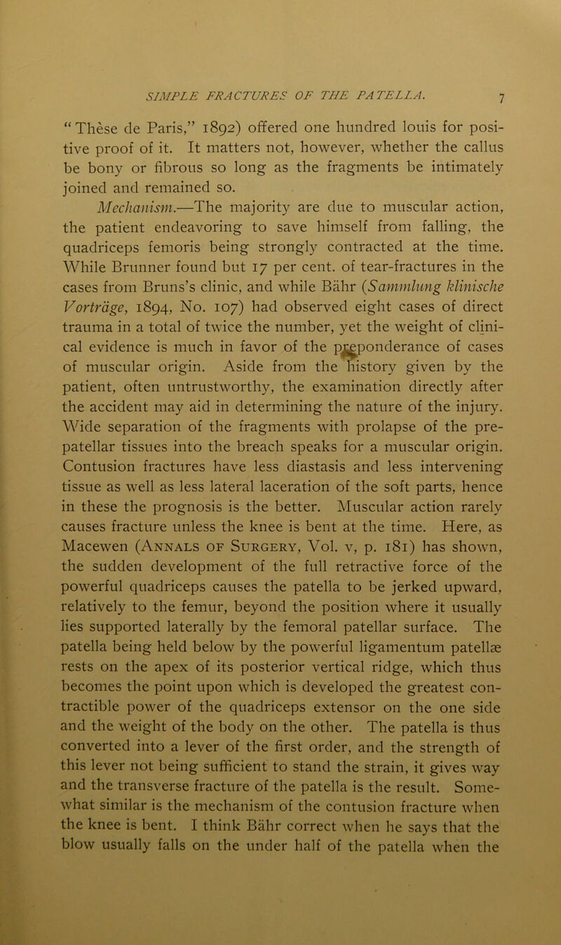 “These de Paris,” 1892) offered one hundred louis for posi- tive proof of it. It matters not, however, whether the callus be bony or fibrous so long as the fragments be intimately joined and remained so. Mechanism.—The majority are due to muscular action, the patient endeavoring to save himself from falling, the quadriceps femoris being strongly contracted at the time. While Brunner found but 17 per cent, of tear-fractures in the cases from Bruns’s clinic, and while Bahr (Sammhmg klinische Vortrdge, 1894, No. 107) had observed eight cases of direct trauma in a total of twice the number, yet the weight of clini- cal evidence is much in favor of the p^ponderance of cases of muscular origin. Aside from the history given by the patient, often untrustworthy, the examination directly after the accident may aid in determining the nature of the injury. Wide separation of the fragments with prolapse of the pre- patellar tissues into the breach speaks for a muscular origin. Contusion fractures have less diastasis and less intervening tissue as well as less lateral laceration of the soft parts, hence in these the prognosis is the better. Muscular action rarely causes fracture unless the knee is bent at the time. Here, as Macewen (Annals of Surgery, Vol. v, p. 181) has shown, the sudden development of the full retractive force of the powerful quadriceps causes the patella to be jerked upward, relatively to the femur, beyond the position where it usually lies supported laterally by the femoral patellar surface. The patella being held below by the powerful ligamentum patellae rests on the apex of its posterior vertical ridge, which thus becomes the point upon which is developed the greatest con- tractible power of the quadriceps extensor on the one side and the weight of the body on the other. The patella is thus converted into a lever of the first order, and the strength of this lever not being sufficient to stand the strain, it gives way and the transverse fracture of the patella is the result. Some- what similar is the mechanism of the contusion fracture when the knee is bent. I think Bahr correct when he says that the blow usually falls on the under half of the patella when the