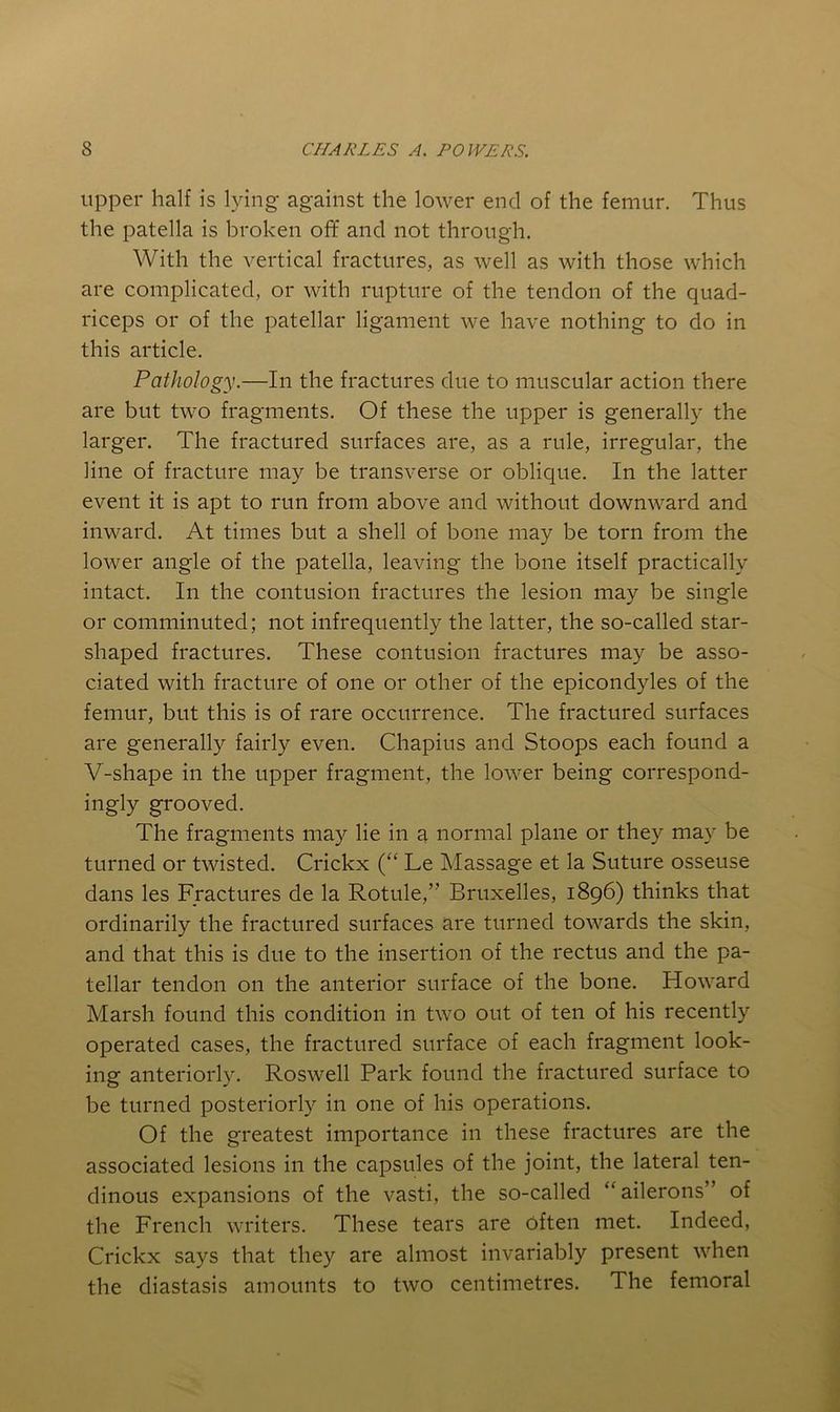 Upper half is lying against the lower end of the femur. Thus the patella is broken of¥ and not through. With the vertical fractures, as well as with those which are complicated, or with rupture of the tendon of the quad- riceps or of the patellar ligament we have nothing to do in this article. Pathology.—In the fractures due to muscular action there are but two fragments. Of these the upper is generally the larger. The fractured surfaces are, as a rule, irregular, the line of fracture may be transverse or oblique. In the latter event it is apt to run from above and without downward and inward. At times but a shell of bone may be torn from the lower angle of the patella, leaving the bone itself practically intact. In the contusion fractures the lesion may be single or comminuted; not infrequently the latter, the so-called star- shaped fractures. These contusion fractures may be asso- ciated with fracture of one or other of the epicondyles of the femur, but this is of rare occurrence. The fractured surfaces are generally fairly even. Chapins and Stoops each found a V-shape in the upper fragment, the lower being correspond- ingly grooved. The fragments may lie in a normal plane or they may be turned or twisted. Crickx (“ Le Massage et la Suture osseuse dans les Fractures de la Rotule,” Bruxelles, 1896) thinks that ordinarily the fractured surfaces are turned towards the skin, and that this is due to the insertion of the rectus and the pa- tellar tendon on the anterior surface of the bone. Howard Marsh found this condition in two out of ten of his recently operated cases, the fractured surface of each fragment look- ing anteriorly. Roswell Park found the fractured surface to be turned posteriorly in one of his operations. Of the greatest importance in these fractures are the associated lesions in the capsules of the joint, the lateral ten- dinous expansions of the vasti, the so-called ‘^ailerons” of the French writers. These tears are Often met. Indeed, Crickx says that they are almost invariably present when the diastasis amounts to two centimetres. The femoral