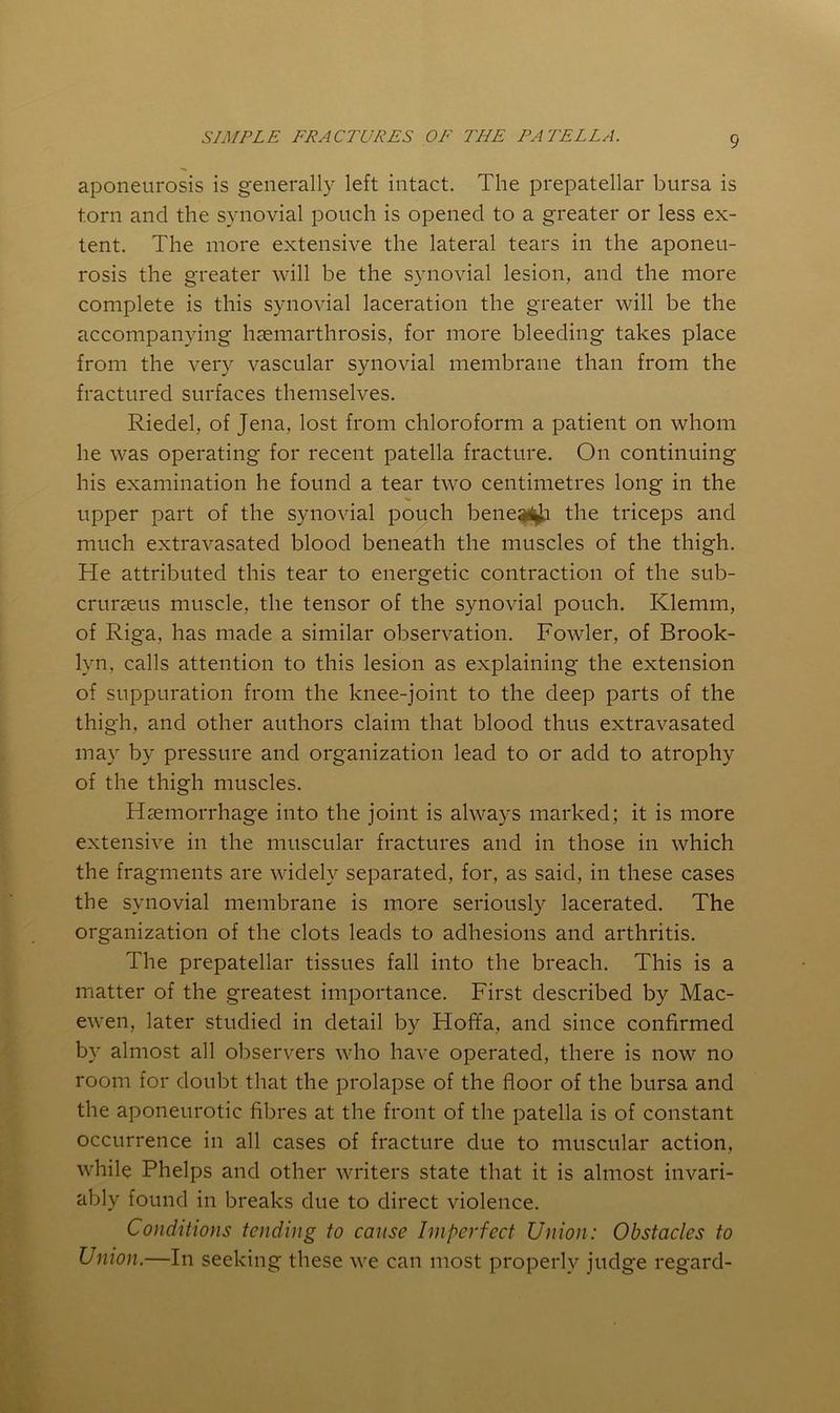 aponeurosis is generally left intact. The prepatellar bursa is torn and the synovial pouch is opened to a greater or less ex- tent. The more extensive the lateral tears in the aponeu- rosis the greater will be the synovial lesion, and the more complete is this synovial laceration the greater will be the accompanying hcemarthrosis, for more bleeding takes place from the very vascular synovial membrane than from the fractured surfaces themselves. Riedel, of Jena, lost from chloroform a patient on whom he was operating for recent patella fracture. On continuing his examination he found a tear two centimetres long in the upper part of the synovial pouch bene^il|^ the triceps and much extravasated blood beneath the muscles of the thigh. He attributed this tear to energetic contraction of the sub- crurseus muscle, the tensor of the synovial pouch. Klemm, of Riga, has made a similar observation. Fowler, of Brook- lyn, calls attention to this lesion as explaining the extension of suppuration from the knee-joint to the deep parts of the thigh, and other authors claim that blood thus extravasated may by pressure and organization lead to or add to atrophy of the thigh muscles. Hsemorrhage into the joint is always marked; it is more extensive in the muscular fractures and in those in which the fragments are widely separated, for, as said, in these cases the synovial membrane is more seriously lacerated. The organization of the clots leads to adhesions and arthritis. The prepatellar tissues fall into the breach. This is a matter of the greatest importance. First described by Mac- ewen, later studied in detail by Hoffa, and since confirmed by almost all observers who have operated, there is now no room for doubt that the prolapse of the floor of the bursa and the aponeurotic fibres at the front of the patella is of constant occurrence in all cases of fracture due to muscular action, while Phelps and other writers state that it is almost invari- ably found in breaks due to direct violence. Conditions tending to cause Imperfect Union: Obstacles to Union.—In seeking these we can most properly judge regard-