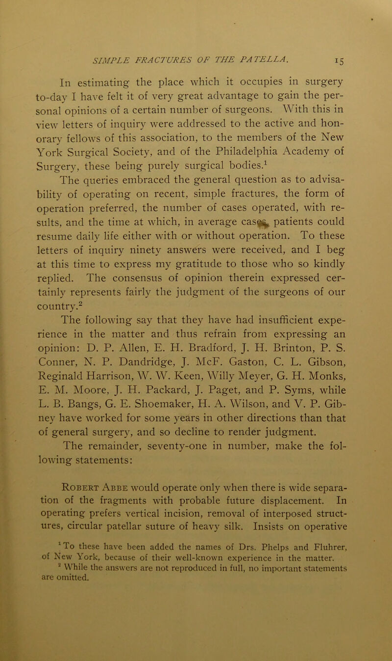 In estimating the place which it occupies in surgery to-day I have felt it of very great advantage to gain the per- sonal opinions of a certain number of surgeons. With this in view letters of inquiry were addressed to the active and hon- orary fellows of this association, to the members of the New York Surgical Society, and of the Philadelphia Academy of Surgery, these being purely surgical bodies.^ The queries embraced the general question as to advisa- bility of operating on recent, simple fractures, the form of operation preferred, the number of cases operated, with re- sults, and the time at which, in average cas|^^ patients could resume daily life either with or without operation. To these letters of inquiry ninety answers were received, and I beg at this time to express my gratitude to those who so kindly replied. The consensus of opinion therein expressed cer- tainly represents fairly the judgment of the surgeons of our country.^ The following say that they have had insufficient expe- rience in the matter and thus refrain from expressing an opinion: D. P. Allen, E. H. Bradford, J. H. Brinton, P. S. Conner, N. P. Dandridge, J. McF. Gaston, C. L. Gibson, Reginald Harrison, W. W. Keen, Willy Meyer, G. H. Monks, E. M. Moore, J. H. Packard, J. Paget, and P. Syms, while L. B. Bangs, G. E. Shoemaker, H. A. Wilson, and V. P. Gib- ney have worked for some years in other directions than that of general surgery, and so decline to render judgment. The remainder, seventy-one in number, make the fol- lowing statements: Robert Abbe would operate only when there is wide separa- tion of the fragments with probable future displacement. In operating prefers vertical incision, removal of interposed struct- ures, circular patellar suture of heavy silk. Insists on operative Wo these have been added the names of Drs. Phelps and Fluhrer, of New York, because of their well-known experience in the matter. While the answers are not reproduced in full, no important statements are omitted.