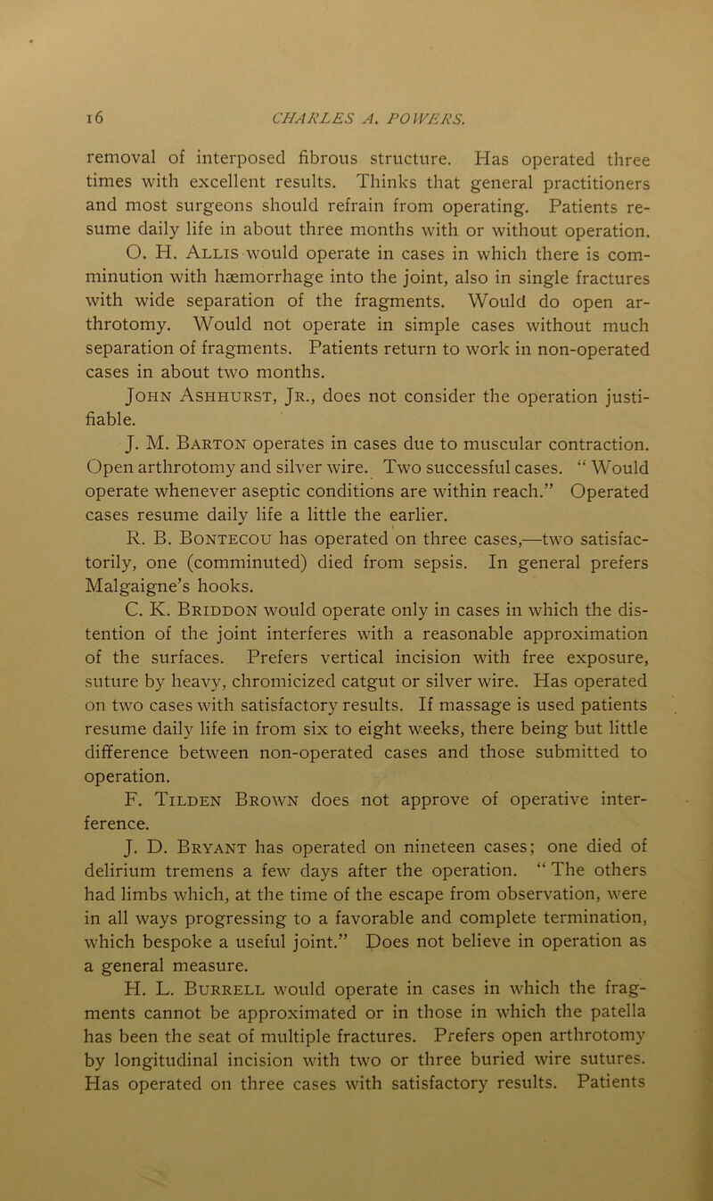 removal of interposed fibrous structure. Has operated three times with excellent results. Thinks that general practitioners and most surgeons should refrain from operating. Patients re- sume daily life in about three months with or without operation. O. H. Allis would operate in cases in which there is com- minution with haemorrhage into the joint, also in single fractures with wide separation of the fragments. Would do open ar- throtomy. Would not operate in simple cases without much separation of fragments. Patients return to work in non-operated cases in about two months. John Ashhurst, Jr., does not consider the operation justi- fiable. J. M. Barton operates in cases due to muscular contraction. Open arthrotomy and silver wire. Two successful cases. “Would operate whenever aseptic conditions are within reach.” Operated cases resume daily life a little the earlier. R. B. Bontecou has operated on three cases,—two satisfac- torily, one (comminuted) died from sepsis. In general prefers Malgaigne’s hooks. C. K. Briddon would operate only in cases in which the dis- tention of the joint interferes with a reasonable approximation of the surfaces. Prefers vertical incision with free exposure, suture by heavy, chromicized catgut or silver wire. Has operated on two cases with satisfactory results. If massage is used patients resume daily life in from six to eight weeks, there being but little difference between non-operated cases and those submitted to operation. F. Tilden Brown does not approve of operative inter- ference. J. D. Bryant has operated on nineteen cases; one died of delirium tremens a few days after the operation. “ The others had limbs which, at the time of the escape from observation, were in all ways progressing to a favorable and complete termination, which bespoke a useful joint.” Does not believe in operation as a general measure. H, L. Burrell would operate in cases in which the frag- ments cannot be approximated or in those in which the patella has been the seat of multiple fractures. Prefers open arthrotomy by longitudinal incision with two or three buried wire sutures. Has operated on three cases with satisfactory results. Patients