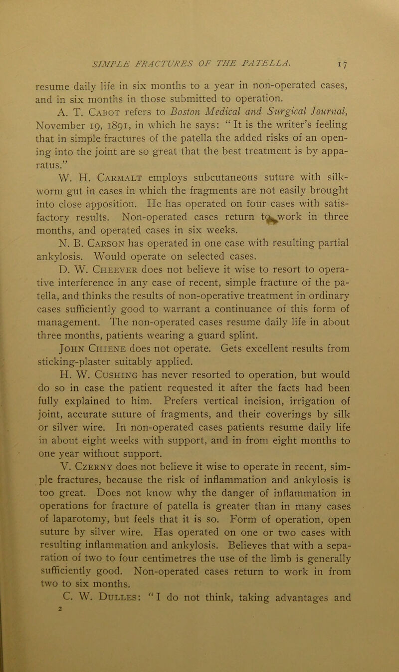 resume daily life in six months to a year in non-operated cases, and in six months in those submitted to operation. A. T. Cabot refers to Boston Medical and Surgical Journal, November 19, 1891, in which he says: “It is the writer’s feeling that in simple fractures of the patella the added risks of an open- ing into the joint are so great that the best treatment is by appa- ratus.” W. H. Carmalt employs subcutaneous suture with silk- worm gut in cases in which the fragments are not easily brought into close apposition. He has operated on four cases with satis- factory results. Non-operated cases return t^work in three months, and operated cases in six weeks. N. B. Carson has operated in one case with resulting partial ankylosis. Would operate on selected cases. D. W. Cheever does not believe it wise to resort to opera- tive interference in any case of recent, simple fracture of the pa- tella, and thinks the results of non-operative treatment in ordinary cases sufficiently good to warrant a continuance of this form of management. The non-operated cases resume daily life in about three months, patients wearing a guard splint. John Chiene does not operate. Gets excellent results from sticking-plaster suitably applied. H. W. Cushing has never resorted to operation, but would do so in case the patient requested it after the facts had been fully explained to him. Prefers vertical incision, irrigation of joint, accurate suture of fragments, and their coverings by silk or silver wire. In non-operated cases patients resume daily life in about eight weeks with support, and in from eight months to one year without support. V. Czerny does not believe it wise to operate in recent, sim- ple fractures, because the risk of inflammation and ankylosis is too great. Does not know why the danger of inflammation in operations for fracture of patella is greater than in many cases of laparotomy, but feels that it is so. Form of operation, open suture by silver wire. Has operated on one or two cases with resulting inflammation and ankylosis. Believes that with a sepa- ration of two to four centimetres the use of the limb is generally sufficiently good. Non-operated cases return to work in from two to six months. C. W. Dulles: “I do not think, taking advantages and