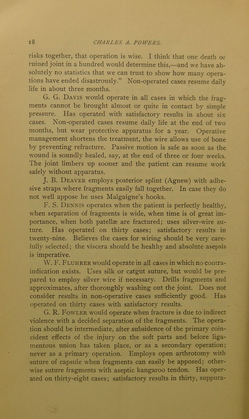 risks together, that operation is wise. I think that one death or ruined joint in a hundred would determine this,—and we have ab- solutely no statistics that we can trust to show how many opera- tions have ended disastrously.” Non-operated cases resume daily life in about three months. G. G. Davis would operate in all cases in which the frag- ments cannot be brought almost or quite in contact by simple pressure. Has operated with satisfactory results in about six cases. Non-operated cases resume daily life at the end of two months, but wear protective apparatus for a year. Operative management shortens the treatment, the wire allows use of bone by preventing refracture. Passive motion is safe as soon as the wound is soundly healed, say, at the end of three or four weeks. The joint limbers up sooner and the patient can resume work safely without apparatus. J. B. Deaver employs posterior splint (Agnew) with adhe- sive straps where fragments easily fall together. In case they do not well appose he uses Malgaigne’s hooks. F. S. Dennis operates when the patient is perfectly healthy, when separation of fragments is wide, when time is of great im- portance, when both patellae are fractured; uses silver-wire su- ture. Has operated on thirty cases; satisfactory results in twenty-nine. Believes the cases for wiring should be very care- fully selected; the viscera should be healthy and absolute asepsis is imperative. W. F. Fluhrer would operate in all cases in which no contra- indication exists. Uses silk or catgut suture, but would be pre- pared to employ silver wire if necessary. Drills fragments and approximates, after thoroughly washing out the joint. Does not consider results in non-operative cases sufficiently good. Has operated on thirty cases with satisfactory results. G. R. Fowler would operate when fracture is due to indirect violence with a decided separation of the fragments. The opera- tion should be intermediate, after subsidence of the primary coin- cident effects of the injury on the soft parts and before liga- mentous union has taken place, or as a secondary operation; never as a primary operation. Employs open arthrotomy with suture of capsule when fragments can easily be apposed; other- wise suture fragments with aseptic kangaroo tendon. Has oper- ated on thirty-eight cases; satisfactory results in thirty, suppura-