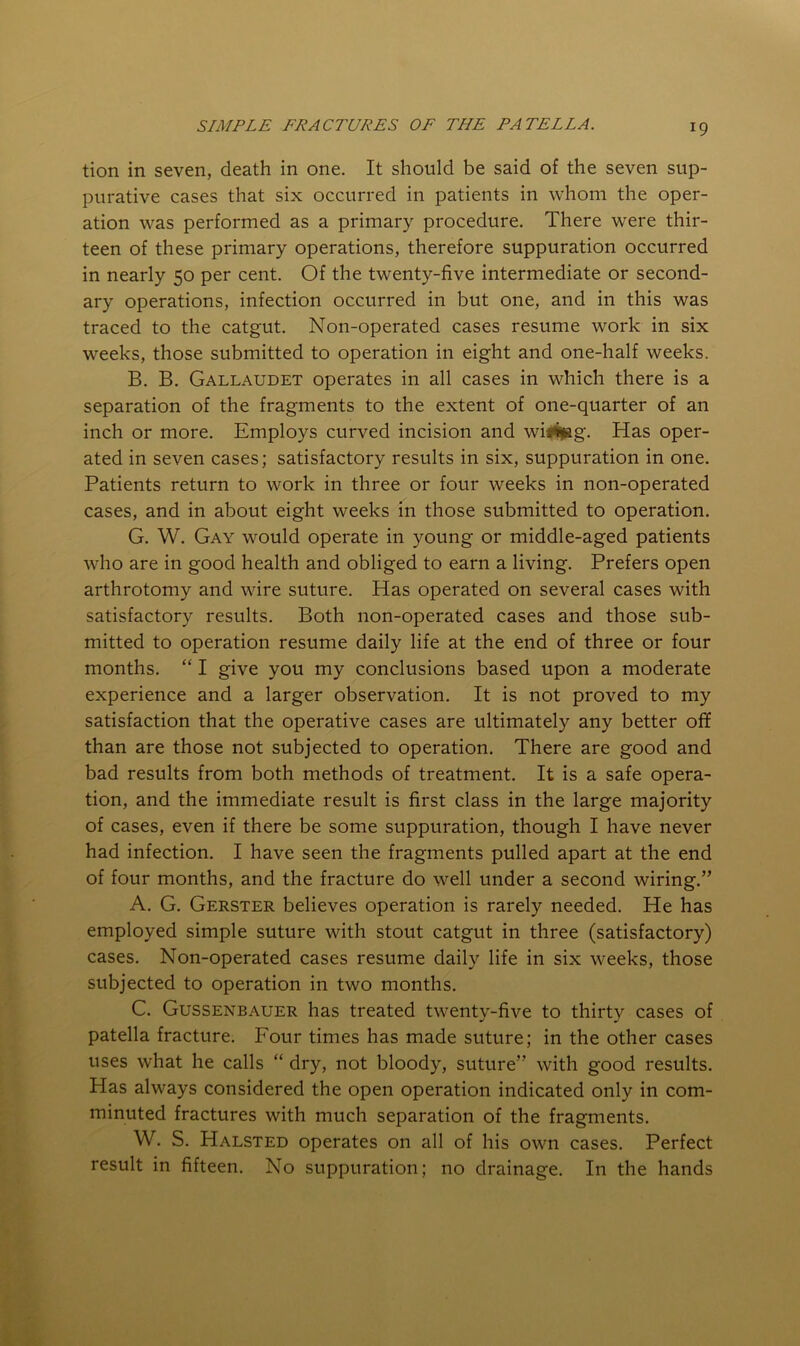 tion in seven, death in one. It should be said of the seven sup- purative cases that six occurred in patients in whom the oper- ation was performed as a primary procedure. There were thir- teen of these primary operations, therefore suppuration occurred in nearly 50 per cent. Of the twenty-five intermediate or second- ary operations, infection occurred in but one, and in this was traced to the catgut. Non-operated cases resume work in six weeks, those submitted to operation in eight and one-half weeks. B. B. Gallaudet operates in all cases in which there is a separation of the fragments to the extent of one-quarter of an inch or more. Employs curved incision and wiii|ag. Has oper- ated in seven cases; satisfactory results in six, suppuration in one. Patients return to work in three or four weeks in non-operated cases, and in about eight weeks in those submitted to operation. G. W. Gay would operate in young or middle-aged patients who are in good health and obliged to earn a living. Prefers open arthrotomy and wire suture. Has operated on several cases with satisfactory results. Both non-operated cases and those sub- mitted to operation resume daily life at the end of three or four months. “ I give you my conclusions based upon a moderate experience and a larger observation. It is not proved to my satisfaction that the operative cases are ultimately any better off than are those not subjected to operation. There are good and bad results from both methods of treatment. It is a safe opera- tion, and the immediate result is first class in the large majority of cases, even if there be some suppuration, though I have never had infection. I have seen the fragments pulled apart at the end of four months, and the fracture do well under a second wiring.” A. G. Gerster believes operation is rarely needed. He has employed simple suture with stout catgut in three (satisfactory) cases. Non-operated cases resume daily life in six weeks, those subjected to operation in two months. C. Gussenbauer has treated twenty-five to thirty cases of patella fracture. Four times has made suture; in the other cases uses what he calls “ dry, not bloody, suture” with good results. Has always considered the open operation indicated only in com- minuted fractures with much separation of the fragments. W. S. Halsted operates on all of his own cases. Perfect result in fifteen. No suppuration; no drainage. In the hands
