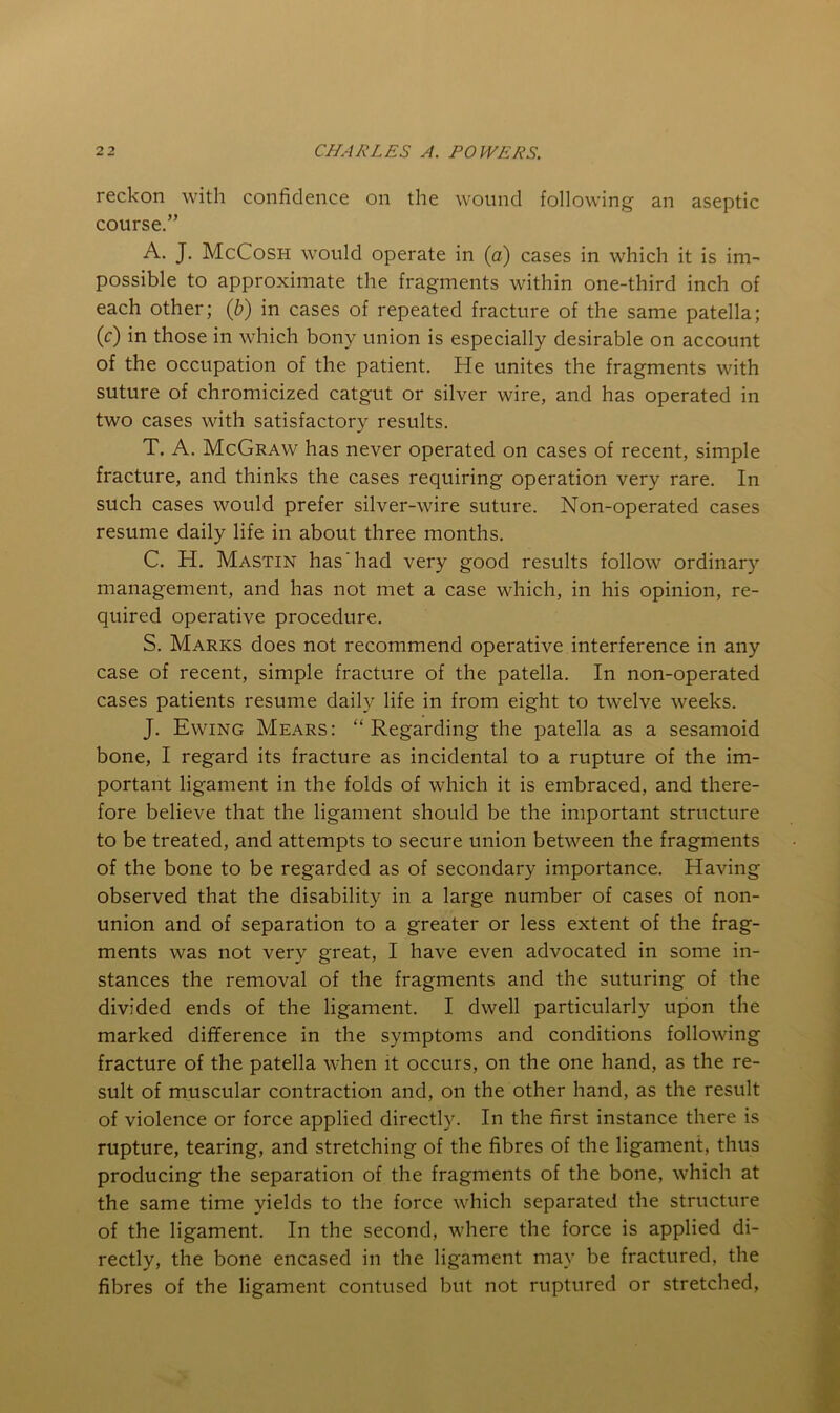 reckon with confidence on the wound following an aseptic course.” A. J. McCosh would operate in (a) cases in which it is im- possible to approximate the fragments within one-third inch of each other; (^) in cases of repeated fracture of the same patella; (c) in those in which bony union is especially desirable on account of the occupation of the patient. He unites the fragments with suture of chromicized catgut or silver wire, and has operated in two cases with satisfactory results. T. A. McGraw has never operated on cases of recent, simple fracture, and thinks the cases requiring operation very rare. In such cases would prefer silver-wire suture. Non-operated cases resume daily life in about three months. C. H. Mastin has‘had very good results follow ordinary management, and has not met a case which, in his opinion, re- quired operative procedure. S. Marks does not recommend operative interference in any case of recent, simple fracture of the patella. In non-operated cases patients resume daily life in from eight to twelve weeks. J. Ewing Mears: “ Regarding the patella as a sesamoid bone, I regard its fracture as incidental to a rupture of the im- portant ligament in the folds of which it is embraced, and there- fore believe that the ligament should be the important structure to be treated, and attempts to secure union between the fragments of the bone to be regarded as of secondary importance. Having observed that the disability in a large number of cases of non- union and of separation to a greater or less extent of the frag- ments was not very great, I have even advocated in some in- stances the removal of the fragments and the suturing of the divided ends of the ligament. I dwell particularly upon the marked difference in the symptoms and conditions following fracture of the patella when it occurs, on the one hand, as the re- sult of muscular contraction and, on the other hand, as the result of violence or force applied directly. In the first instance there is rupture, tearing, and stretching of the fibres of the ligament, thus producing the separation of the fragments of the bone, which at the same time yields to the force which separated the structure of the ligament. In the second, where the force is applied di- rectly, the bone encased in the ligament may be fractured, the fibres of the ligament contused but not ruptured or stretched,
