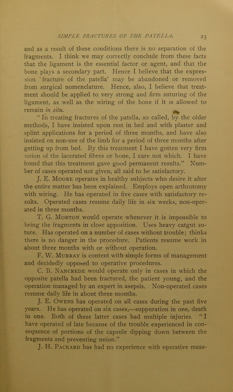 and as a result of these conditions there is no separation of the fragments. I think we may correctly conclude from these facts that the ligament is the essential factor or agent, and that the bone plays a secondary part. Hence I believe that the expres- sion ‘ fracture of the patella’ may be abandoned or removed from surgical nomenclature. Hence, also, I believe that treat- ment should be applied to very strong and firm suturing of the ligament, as well as the wiring of the bone if it is allowed to remain in situ. ^ “ In treating fractures of the patella, so called, by the older methods, I have insisted upon rest in bed and with plaster and splint applications for a period of three months, and have also insisted on non-use of the limb for a period of three months after getting up from bed. By this treatment I have gotten very firm union of the lacerated fibres or bone, I care not which. I have found that this treatment gave good permanent results.” Num- ber of cases operated not given, all said to be satisfactory. J. E. Moore operates in healthy subjects who desire it after the entire matter has been explained. Employs open arthrotomy with wiring. He has operated in five cases with satisfactory re- sults. Operated cases resume daily life in six weeks, non-oper- ated in three months. T. G. Morton would operate whenever it is impossible to bring the fragments in close apposition. Uses heavy catgut su- ture. Has operated on a number of cases without trouble; thinks there is no danger in the procedure. Patients resume work in about three months with or without operation. F. W. Murray is content with simple forms of management and decidedly opposed to operative procedures. C. B. Nancrede would operate only in cases in which the opposite patella had been fractured, the patient young, and the operation managed by an expert in asepsis. Non-operated cases resume daily life in about three months. J. E. Owens has operated on all cases during the past five years. He has operated on six cases,—suppuration in one, death in one. Both of these latter cases had multiple injuries. “ I have operated of late because of the trouble experienced in con- sequence of portions of the capsule dipping down between the fragments and preventing union.” J. H. Packard has had no experience with operative meas-