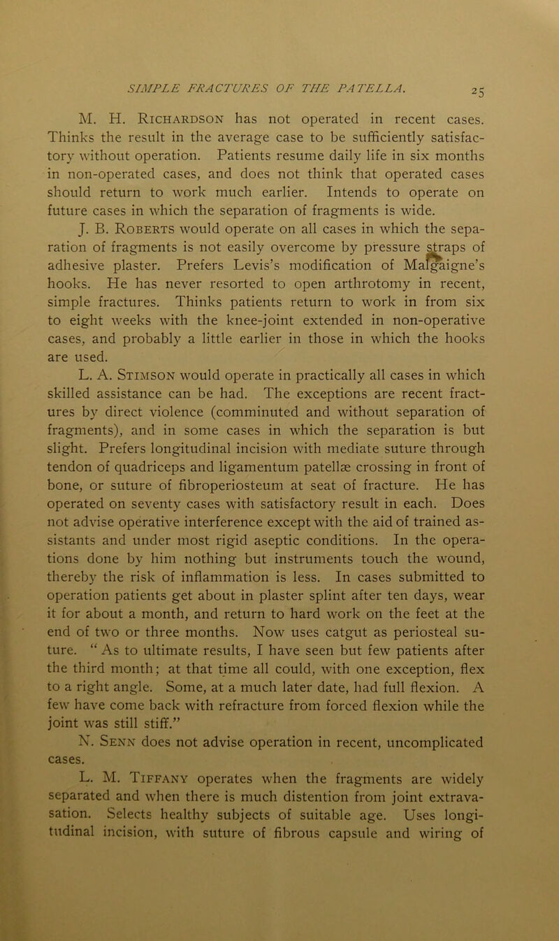 M. H. Richardson has not operated in recent cases. Thinks the result in the average case to be sufficiently satisfac- tory without operation. Patients resume daily life in six months in non-operated cases, and does not think that operated cases should return to work much earlier. Intends to operate on future cases in which the separation of fragments is wide. J. B. Roberts would operate on all cases in which the sepa- ration of fragments is not easily overcome by pressure ^raps of adhesive plaster. Prefers Levis’s modification of Mal^igne’s hooks. He has never resorted to open arthrotomy in recent, simple fractures. Thinks patients return to work in from six to eight weeks with the knee-joint extended in non-operative cases, and probably a little earlier in those in which the hooks are used. L. A. Stimson would operate in practically all cases in which skilled assistance can be had. The exceptions are recent fract- ures by direct violence (comminuted and without separation of fragments), and in some cases in which the separation is but slight. Prefers longitudinal incision with mediate suture through tendon of quadriceps and ligamentum patellae crossing in front of bone, or suture of fibroperiosteum at seat of fracture. He has operated on seventy cases with satisfactory result in each. Does not advise operative interference except with the aid of trained as- sistants and under most rigid aseptic conditions. In the opera- tions done by him nothing but instruments touch the wound, thereby the risk of inflammation is less. In cases submitted to operation patients get about in plaster splint after ten days, wear it for about a month, and return to hard work on the feet at the end of two or three months. Now uses catgut as periosteal su- ture. “ As to ultimate results, I have seen but few patients after the third month; at that time all could, with one exception, flex to a right angle. Some, at a much later date, had full flexion. A few have come back with refracture from forced flexion while the joint was still stiff.” N. Senn does not advise operation in recent, uncomplicated cases. L. M. Tiffany operates when the fragments are widely separated and when there is much distention from joint extrava- sation. Selects healthy subjects of suitable age. Uses longi- tudinal incision, with suture of fibrous capsule and wiring of