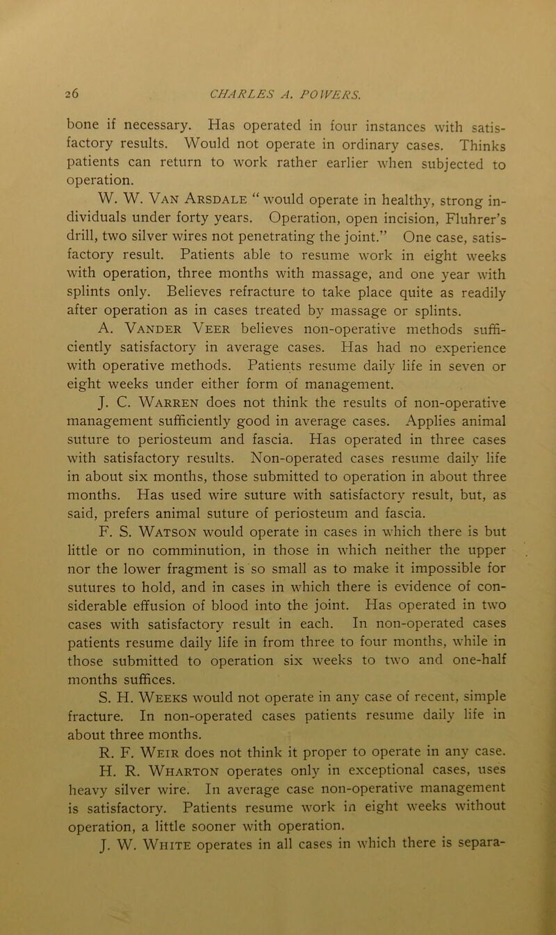bone if necessary. Has operated in four instances with satis- factory results. Would not operate in ordinary cases. Thinks patients can return to work rather earlier when subjected to operation. W. W. Van Arsdale “ would operate in healthy, strong in- dividuals under forty years. Operation, open incision, Fluhrer’s drill, two silver wires not penetrating the joint.” One case, satis- factory result. Patients able to resume work in eight weeks with operation, three months with massage, and one year with splints only. Believes refracture to take place quite as readily after operation as in cases treated by massage or splints. A. Vander Veer believes non-operative methods suffi- ciently satisfactory in average cases. Has had no experience with operative methods. Patients resume daily life in seven or eight weeks under either form of management. J. C. Warren does not think the results of non-operative management sufficiently good in average cases. Applies animal suture to periosteum and fascia. Has operated in three cases with satisfactory results. Non-operated cases resume daily life in about six months, those submitted to operation in about three months. Has used wire suture with satisfactory result, but, as said, prefers animal suture of periosteum and fascia. F. S. Watson would operate in cases in which there is but little or no comminution, in those in which neither the upper nor the lower fragment is so small as to make it impossible for sutures to hold, and in cases in which there is evidence of con- siderable effusion of blood into the joint. Has operated in two cases with satisfactory result in each. In non-operated cases patients resume daily life in from three to four months, while in those submitted to operation six weeks to two and one-half months suffices. S. H. Weeks would not operate in any case of recent, simple fracture. In non-operated cases patients resume daily life in about three months. R. F. Weir does not think it proper to operate in any case. H. R. Wharton operates only in exceptional cases, uses heavy silver wire. In average case non-operative management is satisfactory. Patients resume work in eight weeks without operation, a little sooner with operation. J. W. White operates in all cases in which there is separa-