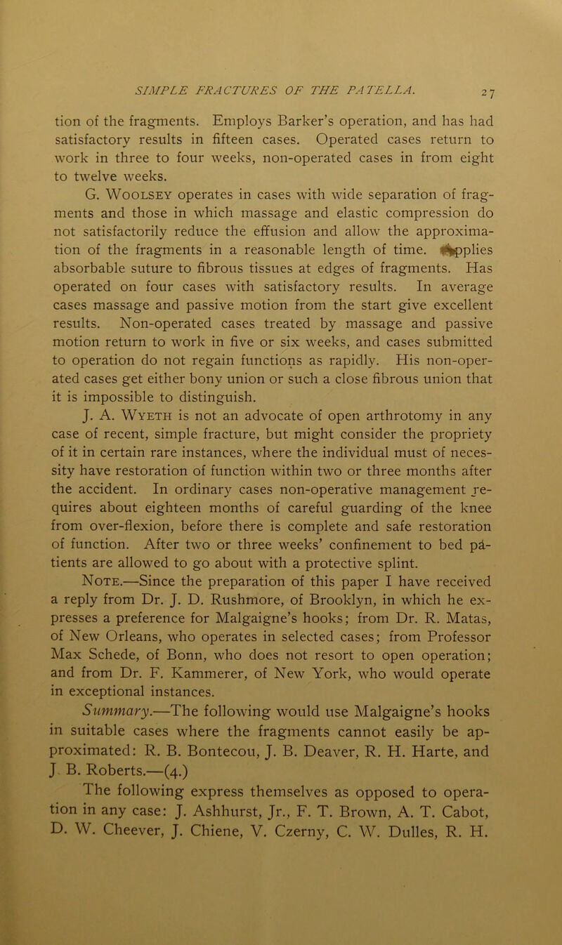 tion of the fragments. Employs Barker’s operation, and has had satisfactory results in fifteen cases. Operated cases return to work in three to four weeks, non-operated cases in from eight to twelve weeks. G. WooLSEY operates in cases with wide separation of frag- ments and those in which massage and elastic compression do not satisfactorily reduce the effusion and allow the approxima- tion of the fragments in a reasonable length of time, il^plies absorbable suture to fibrous tissues at edges of fragments. Has operated on four cases with satisfactory results. In average cases massage and passive motion from the start give excellent results. Non-operated cases treated by massage and passive motion return to work in five or six weeks, and cases submitted to operation do not regain functions as rapidly. His non-oper- ated cases get either bony union or such a close fibrous union that it is impossible to distinguish. J. A. Wyeth is not an advocate of open arthrotomy in any case of recent, simple fracture, but might consider the propriety of it in certain rare instances, where the individual must of neces- sity have restoration of function within two or three months after the accident. In ordinary cases non-operative management re- quires about eighteen months of careful guarding of the knee from over-flexion, before there is complete and safe restoration of function. After two or three weeks’ confinement to bed pd- tients are allowed to go about with a protective splint. Note.—Since the preparation of this paper I have received a reply from Dr. J. D. Rushmore, of Brooklyn, in which he ex- presses a preference for Malgaigne’s hooks; from Dr. R. Matas, of New Orleans, who operates in selected cases; from Professor Max Schede, of Bonn, who does not resort to open operation; and from Dr. F. Kammerer, of New York, who would operate in exceptional instances. Summary.—The following would use Malgaigne’s hooks in suitable cases where the fragments cannot easily be ap- proximated: R. B. Bontecou, J. B. Deaver, R. H. Harte, and J B. Roberts.—(4.) The following express themselves as opposed to opera- tion in any case: J. Ashhurst, Jr., F. T. Brown, A. T. Cabot, D. W. Cheever, J. Chiene, V. Czerny, C. W. Dulles, R. H.