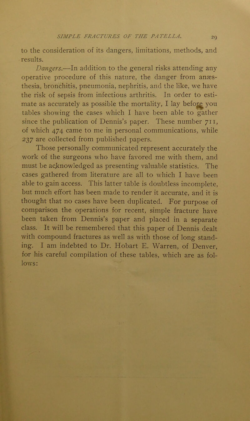 to the consideration of its dangers, limitations, methods, and results. Dangers.—In addition to the general risks attending any operative procedure of this nature, the danger from anaes- thesia, bronchitis, pneumonia, nephritis, and the like, we have the risk of sepsis from infectious arthritis. In order to esti- mate as accurately as possible the mortality, I lay befo^ you tables showing the cases which I have been able to gather since the publication of Dennis’s paper. These number 711, of which 474 came to me in personal communications, while 237 are collected from published papers. Those personally communicated represent accurately the work of the surgeons who have favored me with them, and must be acknowledged as presenting valuable statistics. The cases gathered from literature are all to which I have been able to gain access. This latter table is doubtless incomplete, but much effort has been made to render it accurate, and it is thought that no cases have been duplicated. For purpose of comparison the operations for recent, simple fracture have been taken from Dennis’s paper and placed in a separate class. It will be remembered that this paper of Dennis dealt with compound fractures as well as with those of long stand- ing. I am indebted to Dr. Hobart E. Warren, of Denver, for his careful compilation of these tables, which are as fol- lows:
