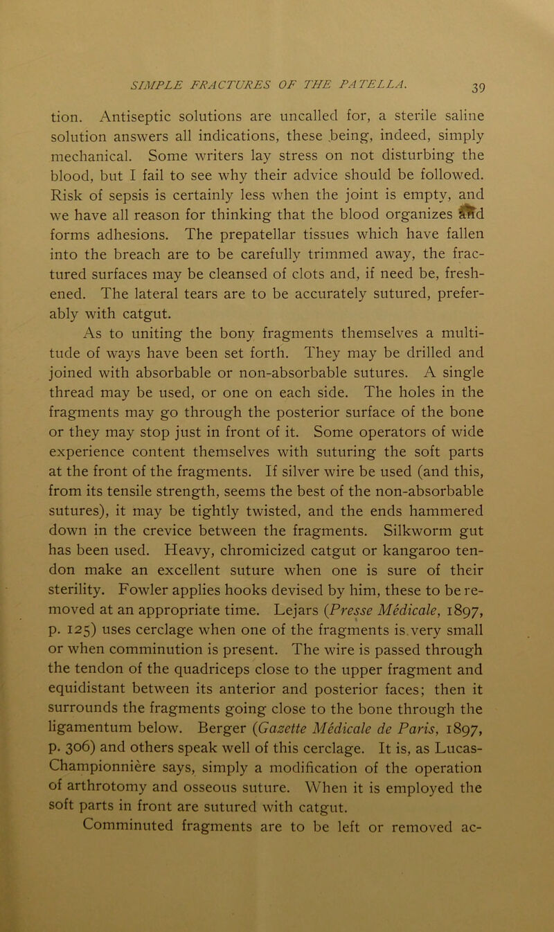 tion. Antiseptic solutions are uncalled for, a sterile saline solution answers all indications, these being, indeed, simply mechanical. Some writers lay stress on not disturbing the blood, but I fail to see why their advice should be followed. Risk of sepsis is certainly less when the joint is empty, and we have all reason for thinking that the blood organizes ^d forms adhesions. The prepatellar tissues which have fallen into the breach are to be carefully trimmed away, the frac- tured surfaces may be cleansed of clots and, if need be, fresh- ened. The lateral tears are to be accurately sutured, prefer- ably with catgut. As to uniting the bony fragments themselves a multi- tude of ways have been set forth. They may be drilled and joined with absorbable or non-absorbable sutures. A single thread may be used, or one on each side. The holes in the fragments may go through the posterior surface of the bone or they may stop just in front of it. Some operators of wide experience content themselves with suturing the soft parts at the front of the fragments. If silver wire be used (and this, from its tensile strength, seems the best of the non-absorbable sutures), it may be tightly twisted, and the ends hammered down in the crevice between the fragments. Silkworm gut has been used. Heavy, chromicized catgut or kangaroo ten- don make an excellent suture when one is sure of their sterility. Fowler applies hooks devised by him, these to be re- moved at an appropriate time. Lejars (Presse Medicale, 1897, p. 125) uses cerclage when one of the fragments is,very small or when comminution is present. The wire is passed through the tendon of the quadriceps close to the upper fragment and equidistant between its anterior and posterior faces; then it surrounds the fragments going close to the bone through the ligamentum below. Berger {Gazette Medicale de Paris, 1897, p. 306) and others speak well of this cerclage. It is, as Lucas- Championniere says, simply a modification of the operation of arthrotomy and osseous suture. When it is employed the soft parts in front are sutured with catgut. Comminuted fragments are to be left or removed ac-
