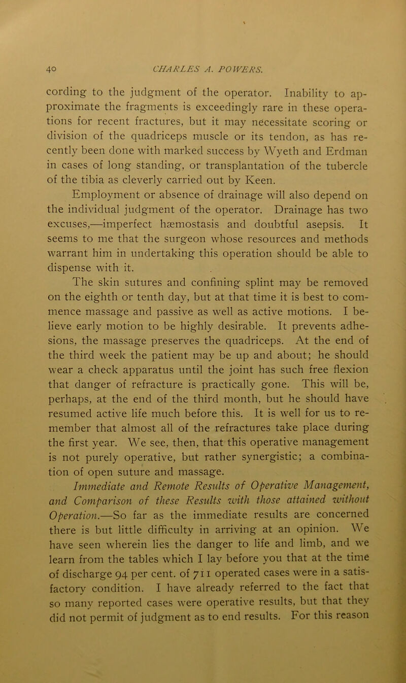 cording to the judgment of the operator. Inability to ap- proximate the fragments is exceedingly rare in these opera- tions for recent fractures, but it may necessitate scoring or division of the quadriceps muscle or its tendon, as has re- cently been done with marked success by Wyeth and Erdman in cases of long standing, or transplantation of the tubercle of the tibia as cleverly carried out by Keen, Employment or absence of drainage will also depend on the individual judgment of the operator. Drainage has two excuses,—imperfect haemostasis and doubtful asepsis. It seems to me that the surgeon whose resources and methods warrant him in undertaking this operation should be able to dispense with it. The skin sutures and confining splint may be removed on the eighth or tenth day, but at that time it is best to com- mence massage and passive as well as active motions. I be- lieve early motion to be highly desirable. It prevents adhe- sions, the massage preserves the quadriceps. At the end of the third week the patient may be up and about; he should wear a check apparatus until the joint has such free flexion that danger of refracture is practically gone. This will be, perhaps, at the end of the third month, but he should have resumed active life much before this. It is well for us to re- member that almost all of the refractures take place during the first year. We see, then, that this operative management is not purely operative, but rather synergistic; a combina- tion of open suture and massage. Immediate and Remote Results of Operative Management, and Comparison of these Results zvith those attained zvithoiit Operation.—So far as the immediate results are concerned there is but little difficulty in arriving at an opinion. We have seen wherein lies the danger to life and limb, and we learn from the tables which I lay before you that at the time of discharge 94 per cent, of 711 operated cases were in a satis- factory condition. I have already referred to the fact that so many reported cases were operative results, but that they did not permit of judgment as to end results. For this reason