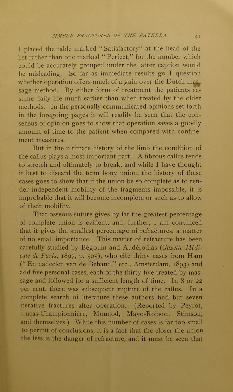 ] placed the table marked “ Satisfactory” at the head of the list rather than one marked “ Perfect,” for the number which could be accurately grouped under the latter caption would be misleading. So far as immediate results go I question whether operation offers much of a gain over the Dutch sage method. By either form of treatment the patients re- sume daily life much earlier than when treated by the older methods. In the personally communicated opinions set forth in the foregoing pages it will readily be seen that the con- sensus of opinion goes to show that operation saves a goodly amount of time to the patient when compared with confine- ment measures. But in the ultimate history'of the limb the condition of the callus plays a most important part. A fibrous callus tends to stretch and ultimately to break, and while I have thought it best to discard the term bony union, the history of these cases goes to show that if the union be so complete as to ren- der independent mobility of the fragments impossible, it is improbable that it will become incomplete or such as to allow of their mobility. That osseous suture gives by far the greatest percentage of complete union is evident, and, further, I am convinced that it gives the smallest percentage of refractures, a matter of no small importance. This matter of refracture has been carefully studied by Begouin and Auderodias {Gazette Medi- cate de Paris, 1897, p. 505), who cite thirty cases from Ham (“ En nadeclen van de Behand,” etc., Amsterdam, 1893) and add five personal cases, each of the thirty-five treated by mas- sage and followed for a sufficient length of time. In 8 or 22 per cent, there was subsequent rupture of the callus. In a complete search of literature these authors find but seven iterative fractures after operation. (Reported by Peyrot, Lucas-Championniere, Mounod, Mayo-Robson, Stimson, and themselves.) While this number of cases is far too small to permit of conclusions, it is a fact that the closer the union the less is the danger of refracture, and it must be seen that