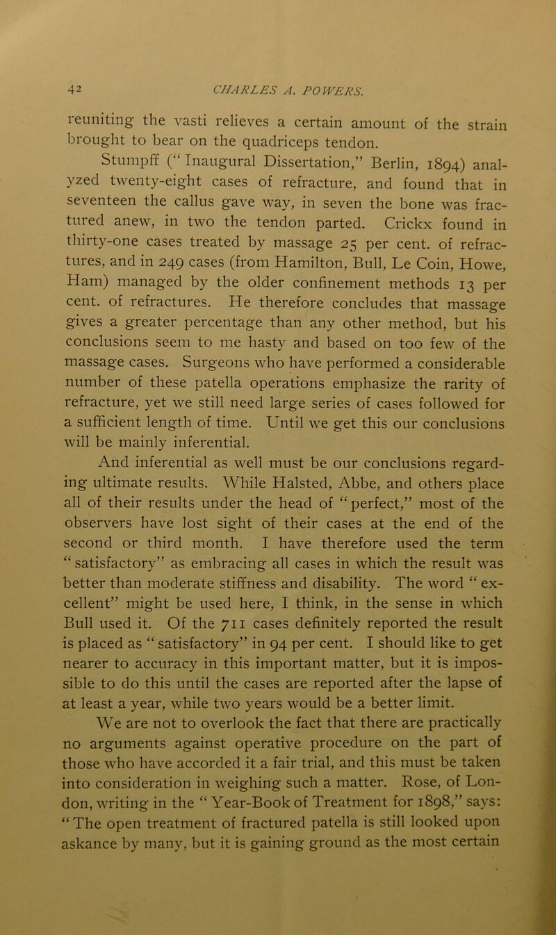 reuniting the vasti relieves a certain amount of the strain brought to bear on the quadriceps tendon. Stumpff (“ Inaugural Dissertation,” Berlin, 1894) anal- yzed twenty-eight cases of refracture, and found that in seventeen the callus gave way, in seven the bone was frac- tured anew, in two the tendon parted. Crickx found in thirty-one cases treated by massage 25 per cent, of refrac- tures, and in 249 cases (from Hamilton, Bull, Le Coin, Howe, Ham) managed by the older confinement methods 13 per cent, of refractures. He therefore concludes that massage gives a greater percentage than any other method, but his conclusions seem to me hasty and based on too few of the massage cases. Surgeons who have performed a considerable number of these patella operations emphasize the rarity of refracture, yet we still need large series of cases followed for a sufficient length of time. Until we get this our conclusions will be mainly inferential. And inferential as well must be our conclusions regard- ing ultimate results. While Halsted, Abbe, and others place all of their results under the head of “perfect,” most of the observers have lost sight of their cases at the end of the second or third month. I have therefore used the term “ satisfactory” as embracing all cases in which the result was better than moderate stiffness and disability. The word “ ex- cellent” might be used here, I think, in the sense in which Bull used it. Of the 711 cases definitely reported the result is placed as “ satisfactory” in 94 per cent. I should like to get nearer to accuracy in this important matter, but it is impos- sible to do this until the cases are reported after the lapse of at least a year, while two years would be a better limit. We are not to overlook the fact that there are practically no arguments against operative procedure on the part of those who have accorded it a fair trial, and this must be taken into consideration in weighing such a matter. Rose, of Lon- don, writing in the “ Year-Book of Treatment for 1898,” says: “ The open treatment of fractured patella is still looked upon askance by many, but it is gaining ground as the most certain