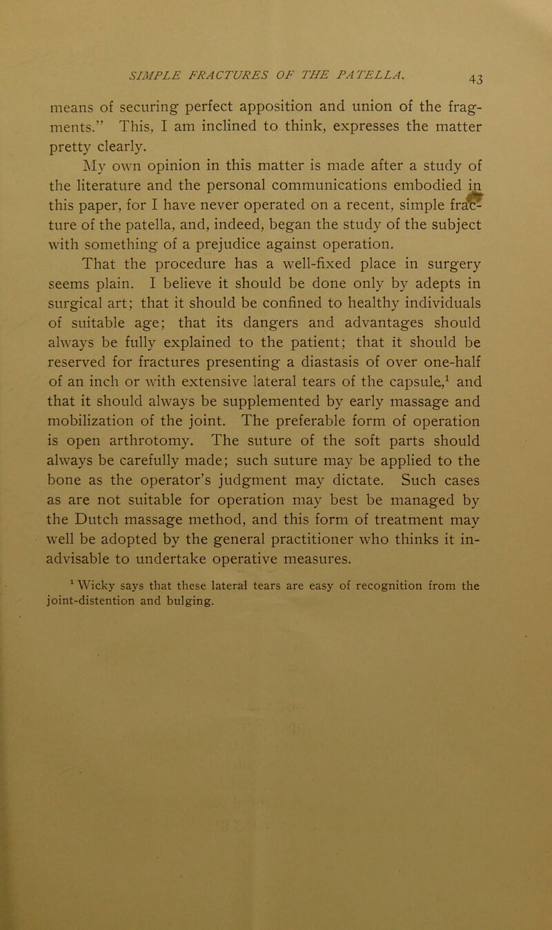 means of securing perfect apposition and union of the frag- ments.” This, I am inclined to think, expresses the matter pretty clearly. My own opinion in this matter is made after a study of the literature and the personal communications embodied in this paper, for I have never operated on a recent, simple fra^^ ture of the patella, and, indeed, began the study of the subject with something of a prejudice against operation. That the procedure has a well-fixed place in surgery seems plain. I believe it should be done only by adepts in surgical art; that it should be confined to healthy individuals of suitable age; that its dangers and advantages should always be fully explained to the patient; that it should be reserved for fractures presenting a diastasis of over one-half of an inch or with extensive lateral tears of the capsule,^ and that it should always be supplemented by early massage and mobilization of the joint. The preferable form of operation is open arthrotomy. The suture of the soft parts should always be carefully made; such suture may be applied to the bone as the operator’s judgment may dictate. Such cases as are not suitable for operation may best be managed by the Dutch massage method, and this form of treatment may well be adopted by the general practitioner who thinks it in- advisable to undertake operative measures. ^ Wicky says that these lateral tears are easy of recognition from the joint-distention and bulging.