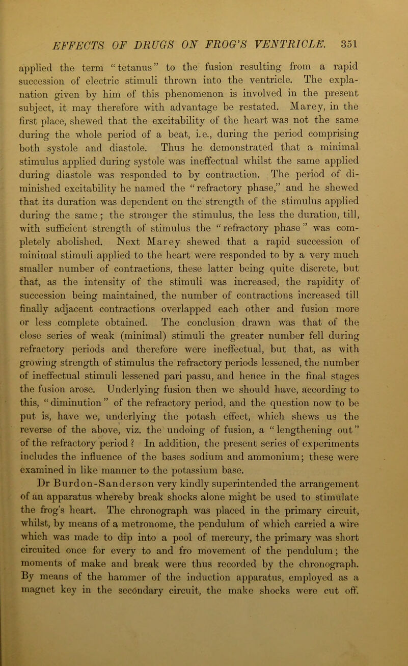 applied the term “tetanus” to the fusion resulting from a rapid succession of electric stimuli thrown into the ventricle. The expla- nation given by him of this phenomenon is involved in the present subject, it may therefore with advantage be restated. Marey, in the first place, shewed that the excitability of the heart was not the same during the whole period of a beat, i.e., during the period comprising both systole and diastole. Thus he demonstrated that a minimal stimulus applied during systole was ineffectual whilst the same applied during diastole was resj)onded to by contraction. The period of di- minished excitability he named the “refractory phase,” and he shewed that its duration was dependent on the strength of the stimulus applied during the same; the stronger the stimulus, the less the duration, till, with sufficient strength of stimulus the “ refractory phase ” was com- pletely abolished. Next Marey shewed that a rapid succession of minimal stimuli applied to the heart were responded to by a very much smaller number of contractions, these latter being quite discrete, but that, as the intensity of the stimuli was increased, the rapidity of succession being maintained, the number of contractions increased till finally adjacent contractions overlapped each other and fusion more or less complete obtained. The conclusion drawn was that of the close series of weak (minimal) stimuli the greater number fell during refractory periods and therefore were ineffectual, but that, as with growing strength of stimulus the refractory periods lessened, the number of ineffectual stimuli lessened pari passu, and hence in the final stages the fusion arose. Underlying fusion then we should have, according to this, “ diminution ” of the refractory period, and the question now to be put is, have we, underlying the potash effect, which shews us the reverse of the above, viz. the undoing of fusion, a “ lengthening out ” of the refractory period ? In addition, the present series of experiments includes the influence of the bases sodium and ammonium; these were examined in like manner to the potassium base. Dr Burdon-Sanderson very kindly superintended the arrangement of an apparatus whereby break shocks alone might be used to stimulate the frog’s heart. The chronograph was placed in the primary circuit, whilst, by means of a metronome, the pendulum of which carried a wire which was made to dip into a pool of mercury, the primary was short circuited once for every to and fro movement of the pendulum; the moments of make and break were thus recorded by the chronograph. By means of the hammer of the induction apparatus, employed as a magnet key in the secondary circuit, the make shocks were cut off.