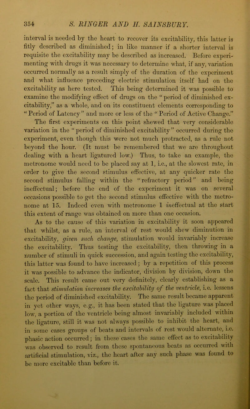 interval is needed by the heart to recover its excitability, this latter is fitly described as diminished; in like manner if a shorter interval is requisite the excitability may be described as increased. Before experi- menting with drugs it was necessary to determine what, if any, variation occurred normally as a result simply of the duration of the experiment and what influence preceding electric stimulation itself had on the excitability as here tested. This being determined it was possible to examine the modifying effect of drugs on the “ period of diminished ex- citability,” as a whole, and on its constituent elements corresponding to “ Period of Latency ” and more or less of the “ Period of Active Change.” The first experiments on this point shewed that very considerable variation in the “ period of diminished excitability ” occurred during the experiment, even though this were not much protracted, as a rule not beyond the hour. (It must be remembered that we are throughout dealing with a heart ligatured low.) Thus, to take an example, the metronome would need to be placed say at 1, i.e., at the slowest rate, in order to give the second stimulus effective, at any quicker rate the second stimulus falling within the “ refractory period ” and being ineffectual; before the end of the experiment it was on several occasions possible to get the second stimulus effective with the metro- nome at 15. Indeed even with metronome 1 meffectual at the start this extent of range was obtained on more than one occasion. As to the cause of this variation in excitability it soon appeared that whilst, as a rule, an interval of rest would shew diminution in excitability, given such change, stimulation would invariably increase the excitability. Thus testing the excitability, then throwing in a number of stimuli in quick succession, and again testing the excitability, this latter was found to have increased; by a repetition of this process it was possible to advance the indicator, division by division, down the scale. This result came out very definitely, clearly establishing as a fact that stimulation increases the excitability of the ventricle, i.e. lessens the period of diminished excitability. The same result became apparent in yet other ways, e.g., it has been stated that the ligature was placed low, a portion of the ventricle being almost invariably included within the ligature, still it was not always possible to inhibit the heart, and in some cases groups of beats and intervals of rest would alternate, i.e. phasic action occurred; in these cases the same effect as to excitability was observed to result from these spontaneous beats as occurred with artificial stimulation, viz., the heart after any such phase was found to be more excitable than before it.