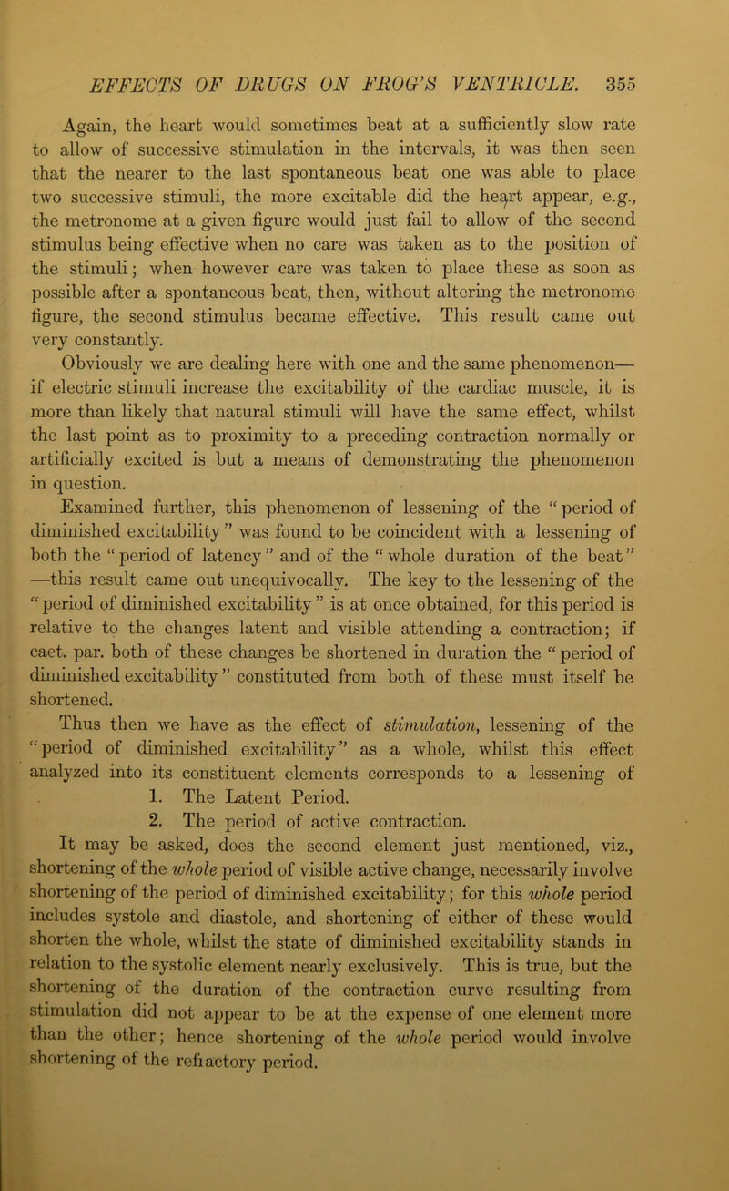 Again, the heart would sometimes beat at a sufficiently slow rate to allow of successive stimulation in the intervals, it was then seen that the nearer to the last spontaneous beat one was able to place two successive stimuli, the more excitable did the he^rt appear, e.g., the metronome at a given figure would just fail to allow of the second stimulus being effective when no care was taken as to the position of the stimuli; when however care was taken to place these as soon as possible after a spontaneous beat, then, without altering the metronome figure, the second stimulus became effective. This result came out very constantly. Obviously we are dealing here with one and the same phenomenon— if electric stimuli increase the excitability of the cardiac muscle, it is more than likely that natural stimuli will have the same effect, whilst the last point as to proximity to a preceding contraction normally or artificially excited is but a means of demonstrating the phenomenon in question. Examined further, this phenomenon of lessening of the “ period of diminished excitability ” was found to be coincident with a lessening of both the “ period of latency ” and of the “ whole duration of the beat ” —this result came out unequivocally. The key to the lessening of the “ period of diminished excitability ” is at once obtained, for this period is relative to the changes latent and visible attending a contraction; if caet. par. both of these changes be shortened in duration the “ period of diminished excitability ” constituted from both of these must itself be shortened. Thus then we have as the effect of stimulation, lessening of the “ period of diminished excitability ” as a whole, whilst this effect analyzed into its constituent elements corresponds to a lessening of 1. The Latent Period. 2. The period of active contraction. It may be asked, does the second element just mentioned, viz., shortening of the whole period of visible active change, necessarily involve shortening of the period of diminished excitability; for this whole period includes systole and diastole, and shortening of either of these would shorten the whole, whilst the state of diminished excitability stands in relation to the systolic element nearly exclusively. This is true, but the shortening of the duration of the contraction curve resulting from stimulation did not appear to be at the expense of one element more than the other; hence shortening of the whole period would involve shortening of the refractory period.