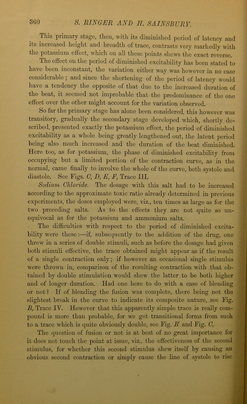 This primary stage, then, with its diminished period of latency and its increased height and breadth of trace, contrasts very markedly with the potassium effect, which on all these jDoints shews the exact reverse. The effect on the period of diminished excitability has been stated to have been inconstant, the variation either way was however in no case considerable 5 and since the shortening of the period of latency would have a tendency the opposite of that due to the increased duration of the beat, it seemed not iuqorobable that the jiredominance of the one effect over the other might account for the variation observed. So far the primary stage has alone been considered, this however was transitory, gradually the secondary stage developed which, shortly de- scribed, presented exactly the potassium effect, the period of diminished excitability as a whole being greatly lengthened out, the latent period being also much increased and the duration of the beat diminished. Here too, as for potassium, the phase of diminished excitability from occupying but a limited portion of the contraction curve, as in the normal, came finally to involve the whole of the curve, both systole and diastole. See Figs. C, D, E, F, Trace III. Sodium Chloride. The dosage with this salt had to be increased according to the approximate toxic ratio already determined in previous experiments, the doses employed were, viz., ten times as large as for the two preceding salts. As to the effects they are not quite so un- equivocal as for the potassium and ammonium salts. The difficulties with respect to the period of diminished excita- bility were these:—if, subsequently to the addition of the drug, one threw in a series of double stimuli, such as before the dosage had given both stimuli effective, the trace obtained might appear as if the result of a single contraction only; if however an occasional single stimulus were thrown in, comparison of the resulting contraction 'with that ob- tained by double stimulation would shew the latter to be both higher and of longer duration. Had one here to do with a case of blending or not ? If of blending the fusion was complete, there being not the slightest break in the curve to indicate its courposite nature, see Fig. B, Trace IV. However that this apparently simple trace is really com- pound is more than probable, for we get transitional forms from such to a trace which is quite obviously double, see Fig. B' and Fig. C. The question of fusion or not is at best of no great importance for it does not touch the point at issue, viz., the effectiveness of the second stimulus, for whether this second stimulus shew itself by causing an obvious second contraction or simply cause the line of systole to rise
