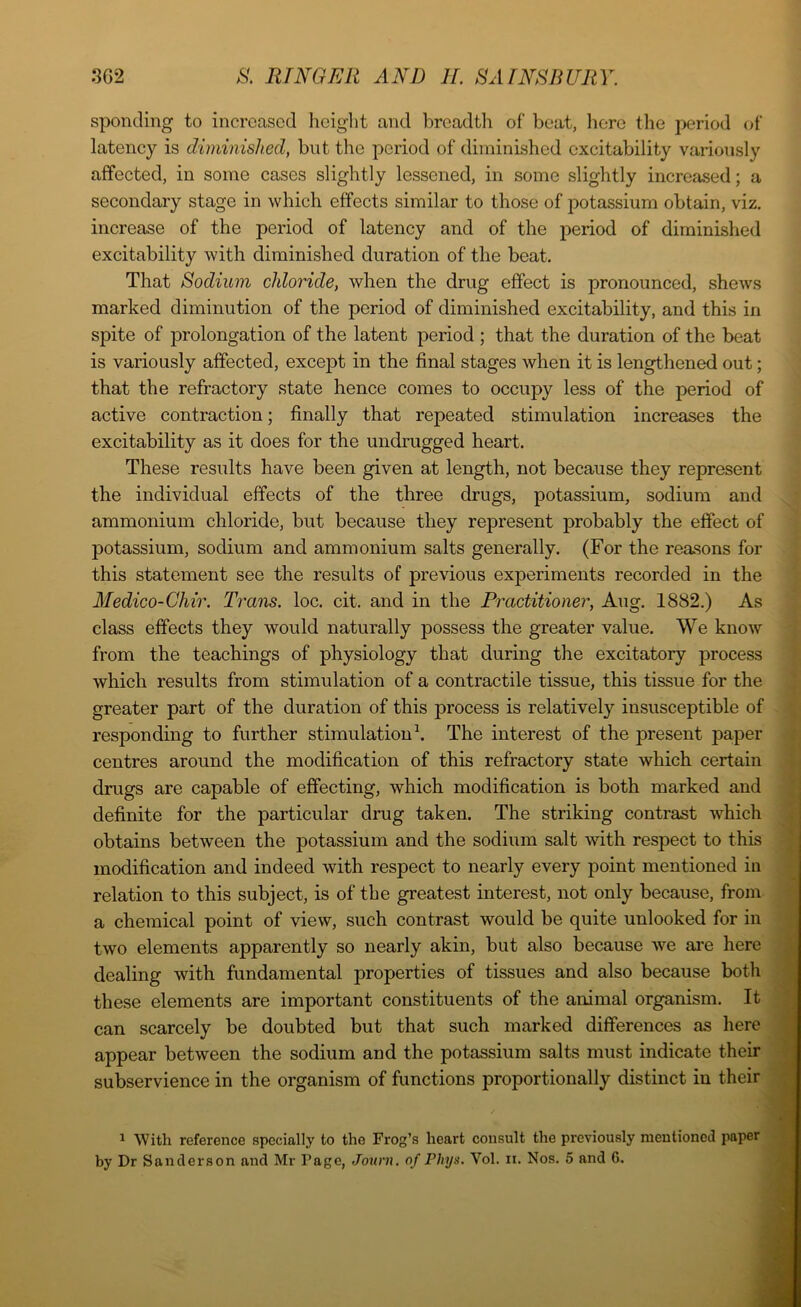 sponcling to increased height and breadth of beat, here the period of latency is diminished, but the period of diminished excitability variously affected, in some cases slightly lessened, in some slightly increased; a secondary stage in which effects similar to those of potassium obtain, viz. increase of the period of latency and of the period of diminished excitability with diminished duration of the beat. That Sodium chloride, when the drug effect is pronounced, shews marked diminution of the period of diminished excitability, and this in spite of prolongation of the latent period ; that the duration of the beat is variously affected, except in the final stages when it is lengthened out; that the refractory state hence comes to occupy less of the period of active contraction; finally that repeated stimulation increases the excitability as it does for the undrugged heart. These results have been given at length, not because they represent the individual effects of the three drugs, potassium, sodium and ammonium chloride, but because they represent probably the effect of potassium, sodium and ammonium salts generally. (For the reasons for this statement see the results of previous experiments recorded in the Medico-Chir. Trans, loc. cit. and in the Practitioner, Aug. 1882.) As class effects they would naturally possess the greater value. We know from the teachings of physiology that during the excitatory process which results from stimulation of a contractile tissue, this tissue for the greater part of the duration of this process is relatively insusceptible of responding to further stimulation1. The interest of the present paper centres around the modification of this refractory state which certain drugs are capable of effecting, which modification is both marked and definite for the particular drug taken. The striking contrast which obtains between the potassium and the sodium salt with respect to this modification and indeed with respect to nearly every point mentioned in relation to this subject, is of the greatest interest, not only because, from a chemical point of view, such contrast would be quite unlooked for in two elements apparently so nearly akin, but also because we are here dealing with fundamental properties of tissues and also because both these elements are important constituents of the animal organism. It can scarcely be doubted but that such marked differences as here appear between the sodium and the potassium salts must indicate their subservience in the organism of functions proportionally distinct in their 1 With reference specially to the Frog’s heart consult the previously mentioned paper by Dr Sanderson and Mr Page, Journ. of Phys. Vol. ii. Nos. 5 and G. L