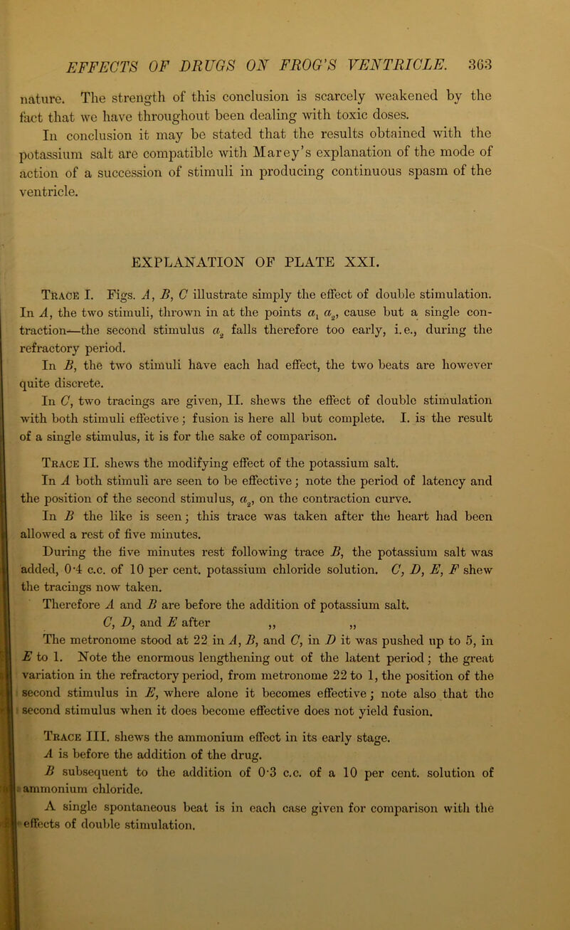 nature. The strength of this conclusion is scarcely weakened by the fact that we have throughout been dealing with toxic doses. In conclusion it may be stated that the results obtained with the potassium salt are compatible with Marey’s explanation of the mode of action of a succession of stimuli in producing continuous spasm of the ventricle. EXPLANATION OF PLATE XXI. Trace I. Figs. A, B, C illustrate simply the effect of double stimulation. In A, the two stimuli, thrown in at the points al a2, cause but a single con- traction—the second stimulus ci2 falls therefore too early, i. e., during the refractory period. In B, the two stimuli have each had effect, the two beats are however quite discrete. In C, two tracings are given, II. shews the effect of double stimulation with both stimuli effective; fusion is here all but complete. I. is the result of a single stimulus, it is for the sake of comparison. Trace II. shews the modifying effect of the potassium salt. In A both stimuli are seen to be effective; note the period of latency and the position of the second stimulus, a2, on the contraction curve. In B the like is seen ■ this trace was taken after the heart had been allowed a rest of five minutes. During the five minutes rest following trace B, the potassium salt was added, 0*4 c.c. of 10 per cent, potassium chloride solution. C, D, E, F shew the tracings now taken. Therefore A and B are before the addition of potassium salt. C, D, and E after ,, „ The metronome stood at 22 in A, B, and C, in D it was pushed up to 5, in E to 1. Note the enormous lengthening out of the latent period; the great variation in the refractory period, from metronome 22 to 1, the position of the second stimulus in E, where alone it becomes effective; note also that the second stimulus when it does become effective does not yield fusion. Trace III. shews the ammonium effect in its early stage. A is before the addition of the drug. B subsequent to the addition of 0’3 c.c. of a 10 per cent, solution of ammonium chloride. A single spontaneous beat is in each effects of double stimulation. case given for comparison with the