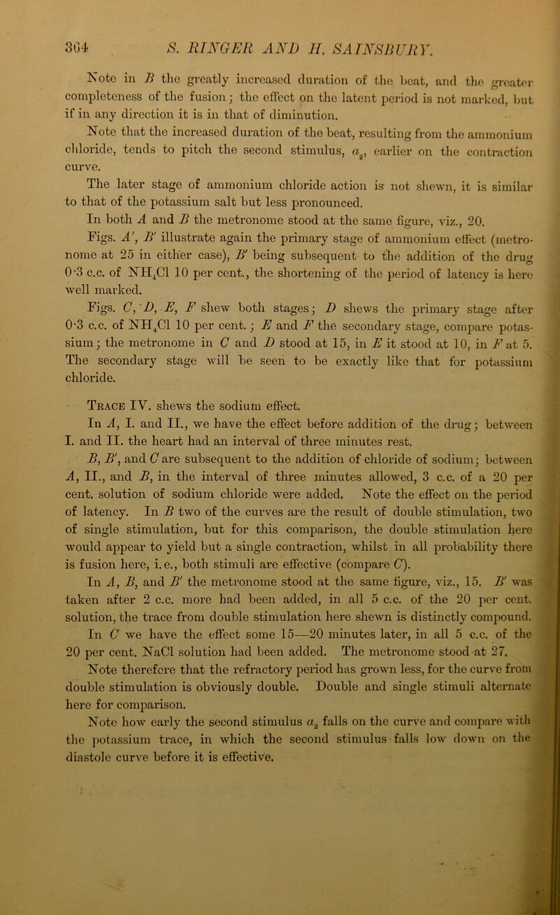 Note in B the greatly increased duration of the beat, and the greater completeness of the fusion; the effect on the latent period is not marked, but if in any direction it is in that of diminution. Note that the increased duration of the beat, resulting from the ammonium chloride, tends to pitch the second stimulus, ag, earlier on the contraction curve. The later stage of ammonium chloride action is not shewn, it is similar to that of the potassium salt but less pronounced. In both A and B the metronome stood at the same figure, viz., 20. Figs. A', B’ illustrate again the primary stage of ammonium effect (metro- nome at 25 in either case), B' being subsequent to the addition of the drug 0’3 c.c. of NH4C1 10 per cent., the shortening of the period of latency is here well marked. Figs. C, D, B, F shew both stages; I) shews the primary stage after 0-3 c.c. of NH4C1 10 per cent.; E and F the secondary stage, compare potas- sium; the metronome in C and D stood at 15, in E it stood at 10, in F at 5. The secondary stage will be seen to be exactly like that for potassium chloride. Trace IV. shews the sodium effect. In A, I. and II., we have the effect before addition of the drug; between I. and II. the heart had an interval of three minutes rest. B, B', and C are subsequent to the addition of chloride of sodium; between A, II., and B, in the interval of three minutes allowed, 3 c.c. of a 20 per cent, solution of sodium chloride were added. Note the effect on the period of latency. In B two of the curves are the result of double stimulation, two of single stimulation, but for this comparison, the double stimulation here would appear to yield but a single contraction, whilst in all probability there is fusion here, i. e., both stimuli are effective (compare C). In A, B, and B' the metronome stood at the same figure, viz., 15. B' was taken after 2 c.c. more had been added, in all 5 c.c. of the 20 per cent, solution, the trace from double stimulation here shewn is distinctly compound. In G we have the effect some 15—20 minutes later, in all 5 c.c. of the 20 per cent. NaCl solution had been added. The metronome stood at 27. Note therefore that the refractory period has grown less, for the curve from double stimulation is obviously double. Double and single stimuli alternate here for comparison. Note how early the second stimulus a3 falls on the curve and compare with the potassium trace, in which the second stimulus falls low down on the diastole curve before it is effective.