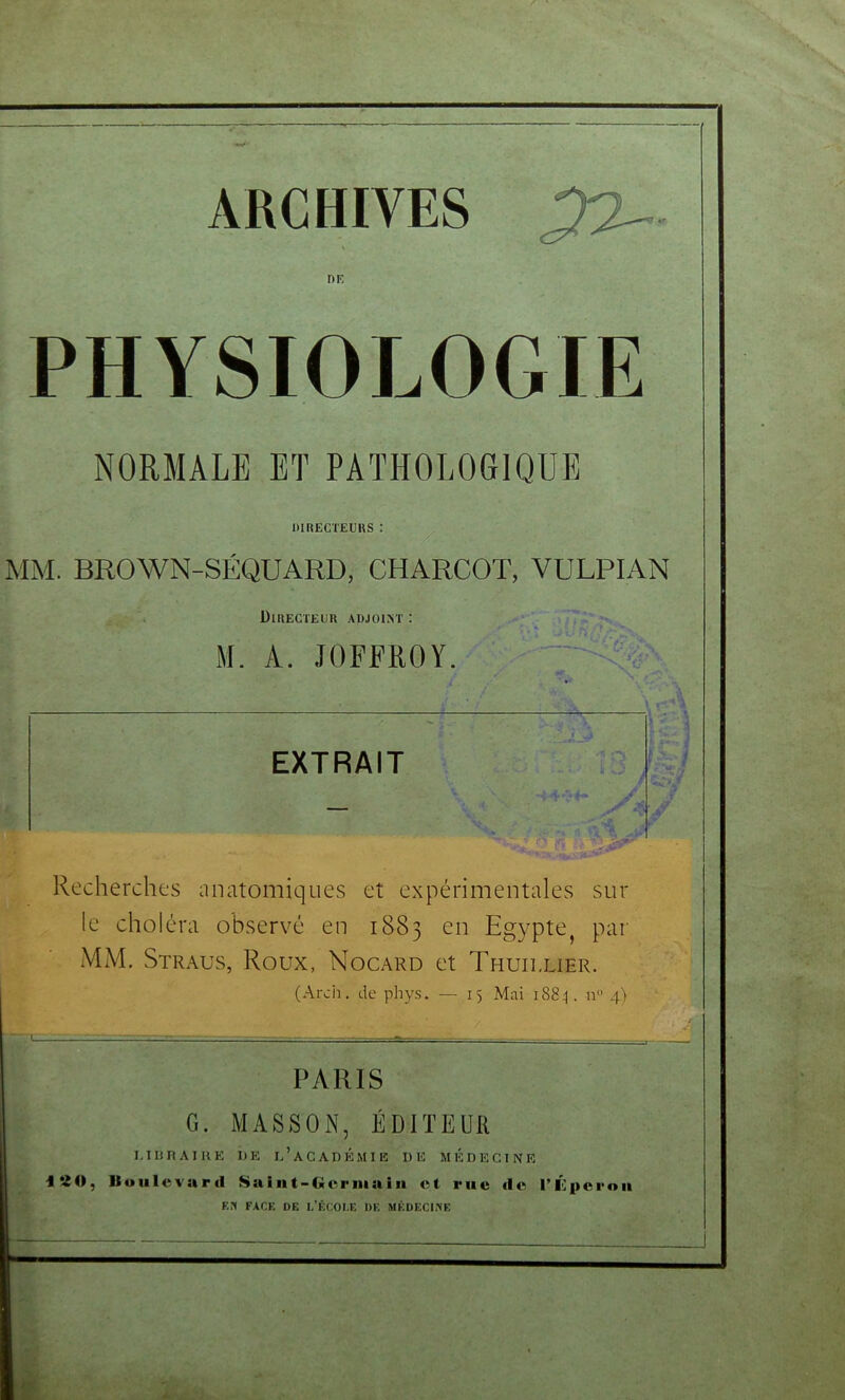 ARCHIVES PHYSIOLOGIE NORMALE BT PATHOLOGIQUE directeurs: ' ^ ^ : MM. BROWN-SÉQUARD, CHARCOT, VULPIAN Directeur adjoint : M. A. JOFFROY ■--- t.' ; “ •- VC? ; EXTRAIT ! ' < . HP' -J: Recherches anatomiques et expérimentales sur le choléra observé en 1883 en Egypte, par MM. Straus, Roux, Nocard et Thuillier. (Arcii, de phys. — 15 Mai i88:|. n 4) PARIS G. MASSON, ÉDITEUII MURAIUE DE d’aCADÉMIE DE MÉDECINE iSO, Boulevard Saint-Germain et rue de i’ilperou En FACE DE I.’ÊCOI.E DE SIKDECINE