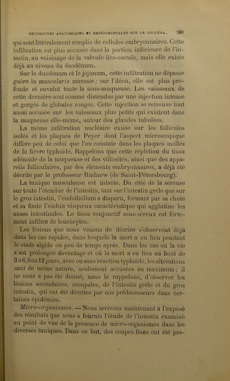 qui sont littéralement remplis de cellules embryonnaires. Cette infiltration est plus accusée dans la portion inférieure de l’in- testin, au voisinage de la valvule iléo-cæcale, mais elle existe déjà au niveau du duodénum. Sur le duodénum et le jéjunum, cette infiltration ne dépasse guère la muscularis mucosæ; sur l’iléon, elle est plus pro- fonde et envahit toute la sous-muqueuse. Les vaisseaux de cette dernière sont comme distendus par une injection intense et gorgés de globules rouges. Cette injection se retrouve tout aussi accusée sur les vaisseaux plus petits qui existent dans la muqueuse elle-même, autour des glandes tubulées. La même infiltration nucléaire existe sur les follicules isolés et les plaques de Peyer dont l’aspect microscopique diffère peu de celui que l’on constate dans les plaques molles de la fièvre typhoïde. Rappelons que cette réplétion du tissu adénoïde de la muqueuse et des villosités, ainsi que des appa- reils folliculaires, par des éléments embryonnaires, a déjà été décrite par le professeur Rudnew (de Saint-Pétersbourg). La tunique musculeuse est intacte. Du côté de la séreuse sur toute l’étendue de l’intestin, tant sur l’intestin grêle que sur le gros intestin, l’endothélium a disparu, formant par sa chute et sa fonte l’enduit visqueux caractéristique qui agglutine les anses intestinales. Le tissu conjonctif sous-séreux est forte- ment infiltré de leucocytes. Les lésions que nous venons de décrire s’observent déjà dans les cas rapides, dans lesquels la mort a eu lieu pendant le stade algide ou peu de temps après. Dans les cas où la vie s’est prolongée davantage et où la mort a eu lieu au bout de 3 à 6,8ou l2 jours, avec ou sans réaction typhoïde, les altérations sont de même nature, seulement accusées au maximum ; il ne nous a pas été donné, nous le rappelons, d’observer les lésions secondaires, croupales, de l’intestin grêle et du gros intestin, qui ont été décrites par nos prédécesseurs dans cer- taines épidémies. Micro-organismes. — Nous arrivons maintenant à l’exposé des résultats que nous a fournis l’étude de l’intestin examiné au point de vue de la présence de micro-organismes dans les diverses tuniques. Dans ce but, des coupes fines ont été pra-