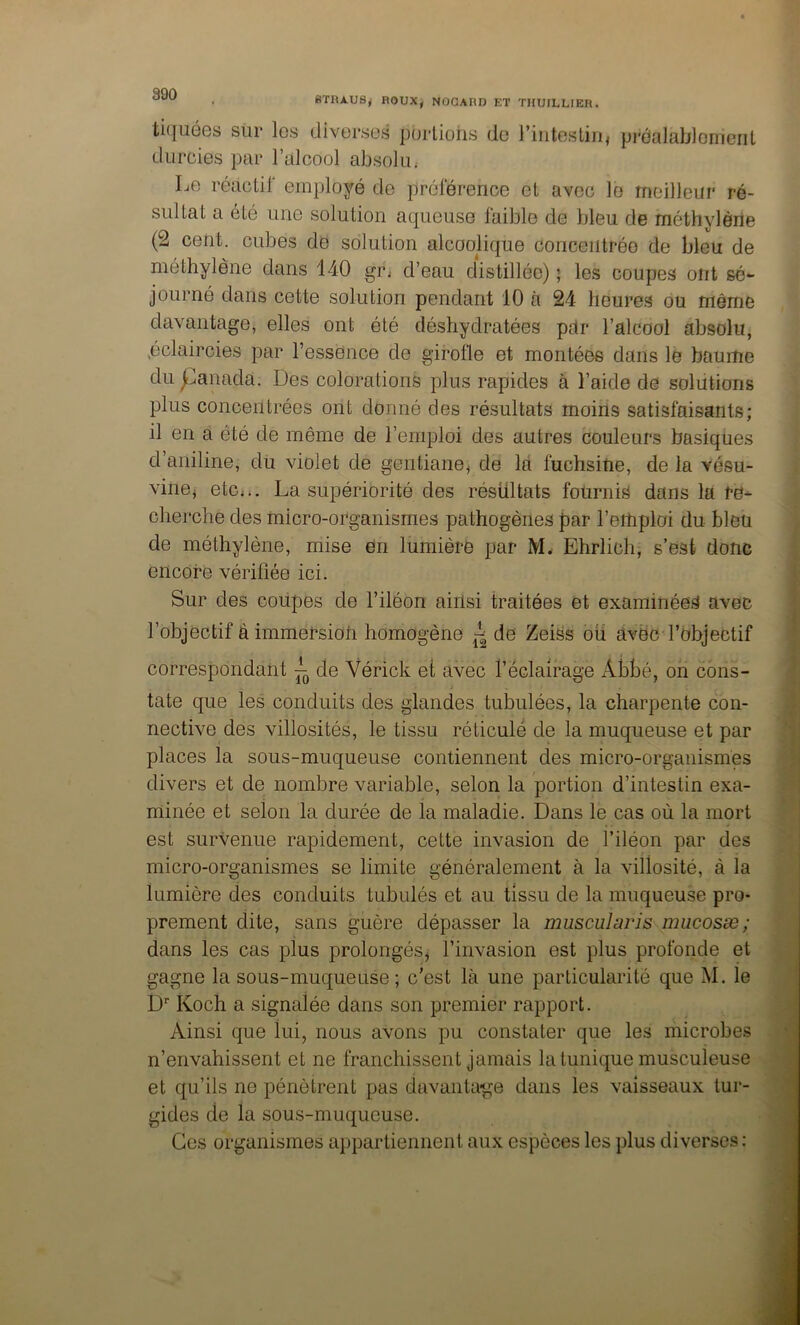 STRAUS^ ROUX, NOGARD ET THUILLIER. ti([uéGs siir les diverses purliohs de i’iiitesliiij pi'éalablornciil durcies par l’alcool absolu.- Le réactif employé de préférence et avec le meilleur ré- sultat a été une solution aqueuse faible de bleu de méthylèrte (2 cent, cubes de solution alcoolique concentrée de bleu de méthylène dans 140 gr< d’eau distillée) ; les coupes ont sé- journé dans cette solution pendant 10 à 24 héure.s ou même davantage, elles ont été déshydratées pdr l’alcool absolu, L'claircies par Tessence de girofle et montées dans le baume du panada. Des colorations plus rapides à l’aide de solutions plus concentrées ont donné des résultats moins satisfaisants; il en a été de même de l’emploi des autres couleurs basiques d’aniline, du violet de gentiane^ de là fuchsine, de la vésu- vine^ etCi.. La supériorité des résultats fournis dans la re- cherche des micro-organismes pathogènes par l’emploi du bleu de méthylène, mise en lumière par M. Ehrlich, s’est donc encore vérifiée ici. Sur des coupes de l’iléon ainsi traitées et examinées avec l’objectif â immersion homogène ^ de ZeiSs ou avec l’objectif correspondant L de Vérick et avec l’éclairage Abbé, on cons- tate que les conduits des glandes tabulées, la charpente con- nective des villosités, le tissu réticulé de la muqueuse et par places la sous-muqueuse contiennent des micro-organismés divers et de nombre variable, selon la portion d’intestin exa- minée et selon la durée de la maladie. Dans le cas où la mort est survenue rapidement, cette invasion de l’iléon par des micro-organismes se limite généralement à la villosité, à la lumière des conduits tabulés et au tissu de la muqueuse pro- prement dite, sans guère dépasser la muscularis nmcosæ; dans les cas plus prolongés, l’invasion est plus profonde et gagne la sous-muqueuse; c'est là une particularité que M. le D Koch a signalée dans son premier rapport. Ainsi que lui, nous avons pu constater que les microbes n’envahissent et ne franchissent jamais la tunique musculeuse et qu’ils ne pénètrent pas davantage dans les vaisseaux tur- gides de la sous-muqueuse. Ces organismes appartiennent aux espèces les plus diverses :