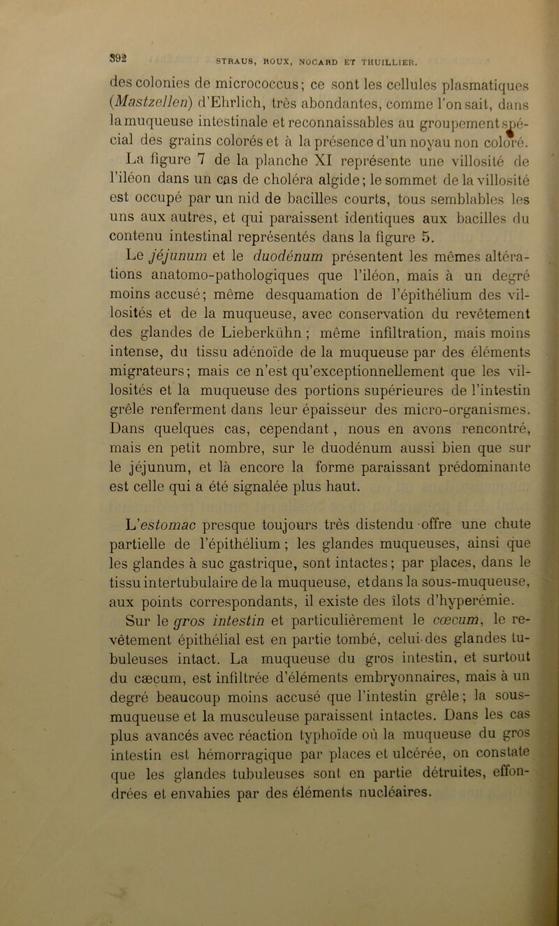 STRAUS, ROUX, NOCARD ET THUILLIER. des colonies de micrococcus ; ce sont les cellules plasmatiques {MastzeJlen) d’Elirlich, très abondantes, comme l'on sait, dans la muqueuse intestinale et reconnaissables au groupement s^jô- cial des grains colorés et tà la présence d’un noyau non coloré. La figure 7 de la planche XI représente une villosité de l’iléon dans un cas de choléra algide ; le sommet de la villosité est occupé par un nid de bacilles courts, tous semblables les uns aux autres, et qui paraissent identiques aux bacilles ilu contenu intestinal représentés dans la figure 5. Le Jéjunum et le duodénum présentent les mêmes altéra- tions anatomo-pathologiques que l’iléon, mais à un degré moins accusé ; même desquamation de l’épithélium des vil- losités et de la muqueuse, avec conservation du revêtement des glandes de Lieberkühn ; même infiltration^ mais moins intense, du tissu adénoïde de la muqueuse par des éléments migrateurs ; mais ce n’est qu’exceptionnellement que les vil- losités et la muqueuse des portions supérieures de l’intestin grêle renferment dans leur épaisseur des micro-organismes. Dans quelques cas, cependant, nous en avons rencontré, mais en petit nombre, sur le duodénum aussi bien que sur le jéjunum, et là encore la forme paraissant prédominante est celle qui a été signalée plus haut. h'estomac presque toujours très distendu offre une chute partielle de l’épithélium ; les glandes muqueuses, ainsi que les glandes à suc gastrique, sont intactes; par places, dans le tissu intertubulaire de la muqueuse, et dans la sous-muqueuse, aux points correspondants, il existe des îlots d’hyperémie. Sur le ffros intestin et particulièrement le cæcum, le re- vêtement épithélial est en partie tombé, celui-des glandes tu- buleuses intact. La muqueuse du gros intestin, et surtout du cæcum, est infiltrée d’éléments embryonnaires, mais à un degré beaucoup moins accusé que l’intestin grêle ; la sous- muqueuse et la musculeuse paraissent intactes. Dans les cas plus avancés avec réaction typhoïde où la muqueuse du gros intestin est hémorragique par places et ulcérée, on constate que les glandes tubuleuses sont en partie détruites, effon- drées et envahies par des éléments nucléaires.