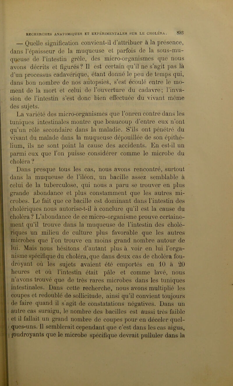 — Quelle signification convient-il d’attribuer à la présence, dans l’épaisseur de la muqueuse et parfois de la sous-mu- queuse de l’intestin grêle, des micro-organismes que nous avons décrits et figurés ? Il est certain qu’il ne s’agit pas là d’un processus cadavérique, étant donné le peu de temps qui, dans bon nombre de nos autopsies, s’est écoulé entre le mo- ment de la mort et celui de l’ouverture du cadavre; l’inva- sion de l’intestin s’est donc bien effectuée du vivant niême des sujets. La variété des micro-organismes que l’onren contre dans les tuniques intestinales montre que beaucoup d’entre eux n’ont qu’un rôle secondaire dans la maladie. S’ils ont pénétré du vivant du malade dans la muqueuse dépouillée de son épithé- lium, ils ne sont point la cause des accidents. En est-il un parmi eux que l’on puisse considérer comme le microbe du choléra ? Dans presque tous les cas, nous avons rencontré, surtout dans la muqueuse de l’iléon, un bacille assez semblable à celui de la tuberculose, qui nous a paru se trouver en plus grande abondance et plus constamment que les autres mi- crobes. Le fait que ce bacille est dominant dans l’intestin des cholériques nous autorise-t-il à conclure qu’il est la cause du choléra ? L’abondance de ce micro-organisme prouve certaine- ment qu’il trouve dans la muqueuse de l’intestin des cholé- riques un milieu de culture plus favorable que les autres microbes que l’on trouve en moins grand nombre autour de lui. Mais nous hésitons d’autant plus à voir en lui l’orga- nisme spécifique du choléra, que dans deux cas de choléra fou- droyant où les sujets avaient été emportés en 10 à 20 heures et où l’intestin était pâle et comme lavé, nous n’avons trouvé que de très rares microbes dans les tuniques intestinales. Dans cette recherche, nous avons multiplié les coupes et redoublé de sollicitude, ainsi qu’il convient toujours de faire quand il s'agit de constatations négatives. Dans un autre cas suraigu, le nombre des bacilles est aussi très faible et il fallait un grand nombre de coupes pour en déceler quel- ques-uns. 11 semblerait cependant que c’est dans les cas aigus, foudroyants que le microbe spécifique devrait pulluler dans la