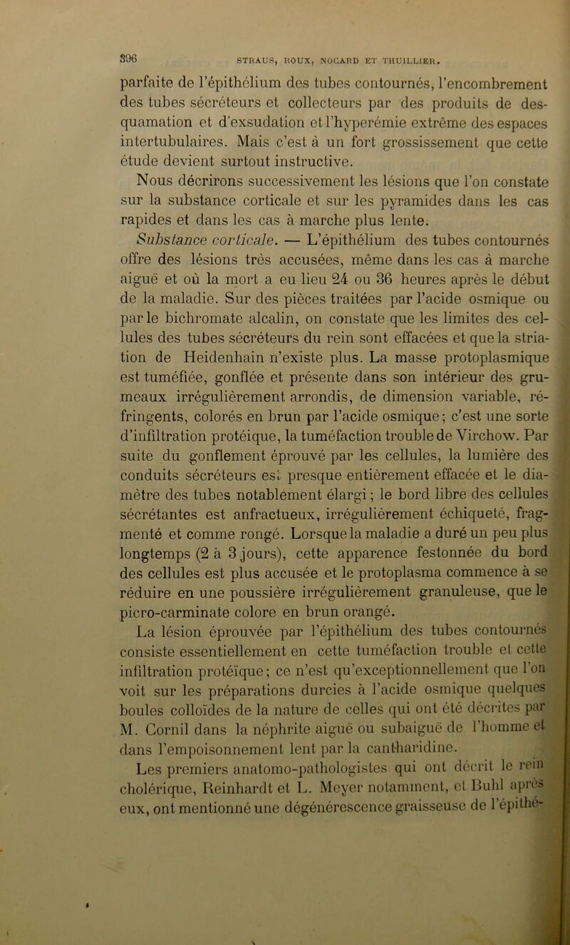 S96 parfaite de l’épithélium des tubes contournés, l’encombrement des tubes sécréteurs et collecteurs par des produits de des- quamation et d'exsudation et l’hyperémie extrême des espaces intertubulaires. Mais c’est à un fort grossissement que cette étude devient surtout instructive. Nous décrirons successivement les lésions que l’on constate sur la substance corticale et sur les pyramides dans les cas rapides et dans les cas à marche plus lente. Substance corticale. — L’épithélium des tubes contournés offre des lésions très accusées, même dans les cas à marche aiguë et où la mort a eu lieu 24 ou 36 heures après le début de la maladie. Sur des pièces traitées par l’acide osmique ou parle bichromate alcalin, on constate que les limites des cel- lules des tubes sécréteurs du rein sont effacées et que la stria- tion de Heidenhain n’existe plus. La masse protoplasmique est tuméfiée, gonflée et présente dans son intérieur des gru- meaux irrégulièrement arrondis, de dimension variable, ré- fringents, colorés en brun par l’acide osmique; c’est une sorte d’infiltration protéique, la tuméfaction trouble de Virchow. Par suite du gonflement éprouvé par les cellules, la lumière des conduits sécréteurs es'c presque entièrement effacée et le dia- mètre des tubes notablement élargi ; le bord libre des cellules sécrétantes est anfractueux, irrégulièrement échiqueté, frag- menté et comme rongé. Lorsque la maladie a duré un peu plus longtemps (2 à 3 jours), cette apparence festonnée du bord des cellules est plus accusée et le protoplasma commence à se réduire en une poussière irrégulièrement granuleuse, que le picro-carminate colore en brun orangé. La lésion éprouvée par l’épithélium des tubes contournés consiste essentiellement en cette tuméfaction trouble et cette infiltration protéique ; ce n’est qu’exceptionnellement que l’on voit sur les préparations durcies à l’acide osmique quelques boules colloïdes de la nature de celles qui ont été décrites par M. Gornil dans la néphrite aiguë ou subaiguë de l’homme et dans l’empoisonnement lent par la cantharidine. Les premiers anatomo-pathologistes qui ont décrit le rein cholérique, Reinhardt et L. Meyer notamment, et Buhl après eux, ont mentionné une dégénérescence graisseuse de 1 épi thé-