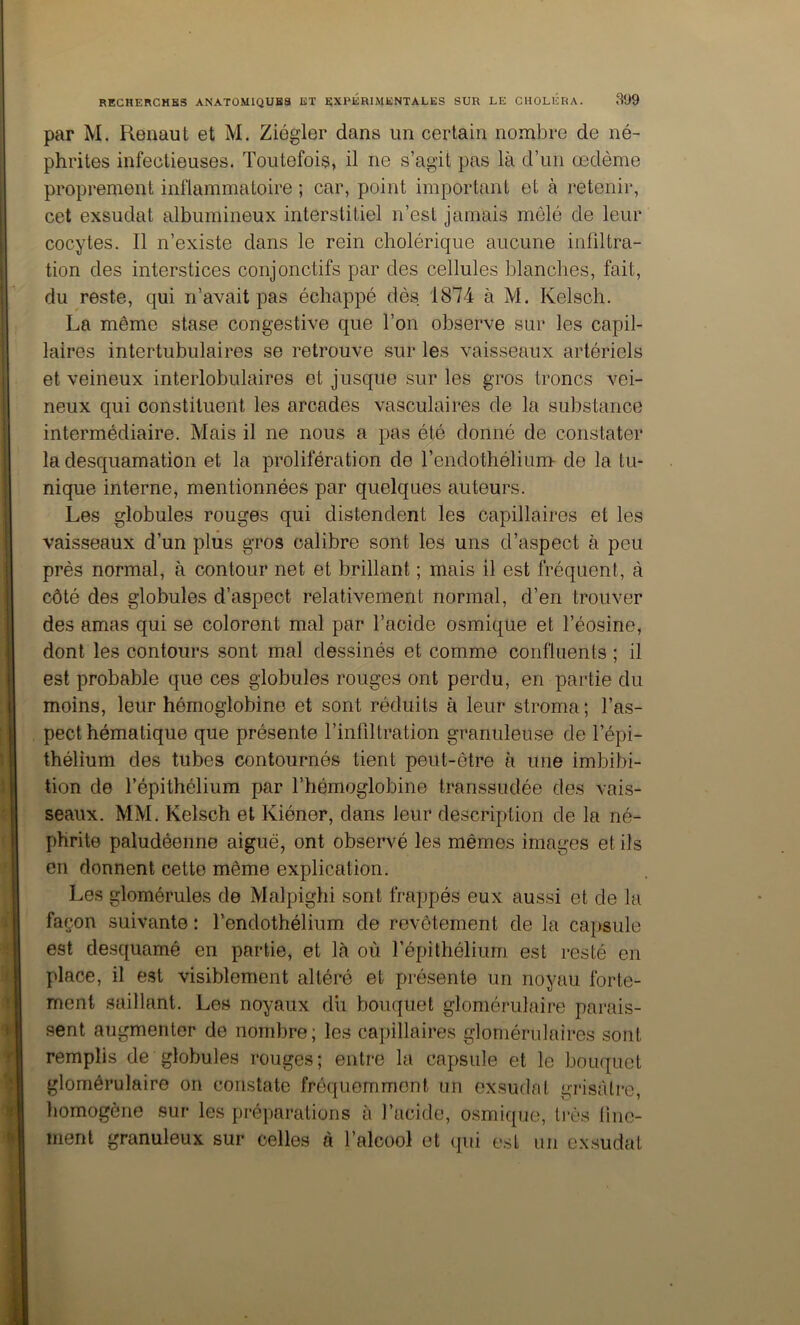 par M. Renaut et M. Ziégler dans un certain nombre de né- phrites infectieuses. Toutefois, il ne s’agit pas là d’un œdème proprement inflammatoire ; car, point important et à retenir, cet exsudât albumineux interstitiel n’est jamais mêlé de leur cocytes. Il n’existe dans le rein cholérique aucune infiltra- tion des interstices conjonctifs par des cellules blanches, fait, du reste, qui n’avait pas échappé dès 1874 à M. Kelsch. La même stase congestive que l’on observe sur les capil- laires intertubulaires se retrouve sur les vaisseaux artériels et veineux interlobulaires et jusque sur les gros troncs vei- neux qui constituent les arcades vasculaires de la substance intermédiaire. Mais il ne nous a pas été donné de constater la desquamation et la prolifération de l’endothélium de la tu- nique interne, mentionnées par quelques auteurs. Les globules rouges qui distendent les capillaires et les vaisseaux d’un plus gros calibre sont les uns d’aspect à peu près normal, à contour net et brillant ; mais il est fréquent, à côté des globules d’aspect relativement normal, d’en trouver des amas qui se colorent mal par l’acide osmique et l’éosine, dont les contours sont mal dessinés et comme confluents ; il est probable que ces globules rouges ont perdu, en partie du moins, leur hémoglobine et sont réduits à leur stroma ; l’as- pect hématique que présente l’infiltration granuleuse de l’épi- thélium des tubes contournés tient peut-être à une imbibi- tion de l’épithélium par l’hémoglobine transsudée des vais- seaux. MM. Kelsch et Kiéner, dans leur description de la né- phrite paludéenne aiguë, ont observé les mêmes images et ils en donnent cette même explication. Les glomérules de Malpighi sont frappés eux aussi et de la façon suivante : l’endothélium de revêtement de la capsule est desquamé en partie, et là où l’épithélium est resté en place, il est visiblement altéré et présente un noyau forte- ment saillant. Les noyaux dii bouquet glomérulaire parais- sent augmenter de nombre; les capillaires glomérulaires sont remplis de globules rouges; entre la capsule et le bouquet glomérulaire on constate fréquemment un exsudai grisâtre, liomogène sur les préparations à l’acide, osmique, très line- ment granuleux sur celles à l’alcool et ([ui e.st un cx.sudat