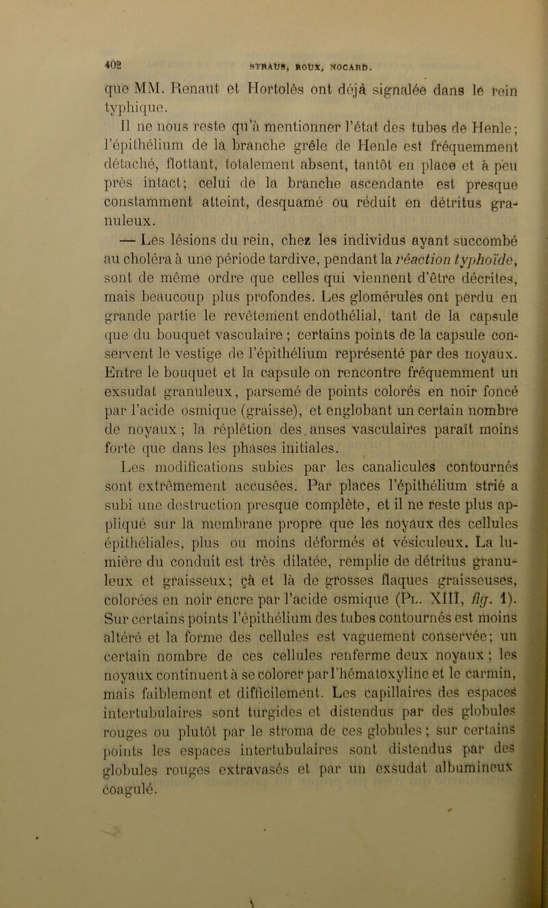 qii0 MM. Renaiit et Hortolôs ont déjà .signalée dans le rein typhique. Il ne nous reste qu’à mentionner l’état des tubes de Henle; l’épithélium de la branche grêle de Henle est fréquemment détaché, flottant, totalement absent, tantôt en place et à peu près intact; celui de la branche ascendante est presque constamment atteint, desquamé ou réduit en détritus gra- nuleux. — Les lésions du rein, chess les individus ayant succombé au choléra à une période tardive, pendant la réaction typhoïde, sont de même ordre que celles qui viennent d’être décrites, mais beaucoup plus profondes. Les glomérules ont perdu en grande partie le revêtement endothélial, tant de la capsule que du bouquet vasculaire ; certains points de la capsule com servent le vestige de l’épithélium représenté par des noyaux. Entre le bouquet et la capsule on rencontre fréquemment un exsudât granuleux, parsemé de points colorés en noir foncé par l’acide osmique (graisse), et englobant un certain nombre de noyaux ; la réplétion des. anses vasculaires paraît moins forte que dans les phases initiales. Les modifications subies par les canalicules contournés sont extrêmement accusées. Par places l’épithélium strié a subi une destruction presque complète, et il ne reste plus ap- pliqué sur la membrane propre que les noyaux des cellules épithéliales, plus ou moins déformés et vésiculeux. La lu- mière du conduit est très dilatée, remplie de détritus granu- leux et graisseux; çà et là de grosses flaques graisseuses, colorées en noir encre par l’acide osmique (Pl. XIII, %. 1). Sur certains points l’épithélium des tubes contournés est moins altéré et la forme des cellules est vaguement conservée; un certain nombre de ces cellules renferme deux noyaux ; les noyaux continuent à se colorer par l’hématoxyline et le carmin, mais faiblement et difficilement. Les capillaires des espaces intertubulaires sont turgides et distendus par des globules rouges ou plutôt par le stroma de ces globules ; sur certains points les espaces intertubulaires sont distendus par des lîlobules rouges extravasés et par un exsudât albumineux coagulé.