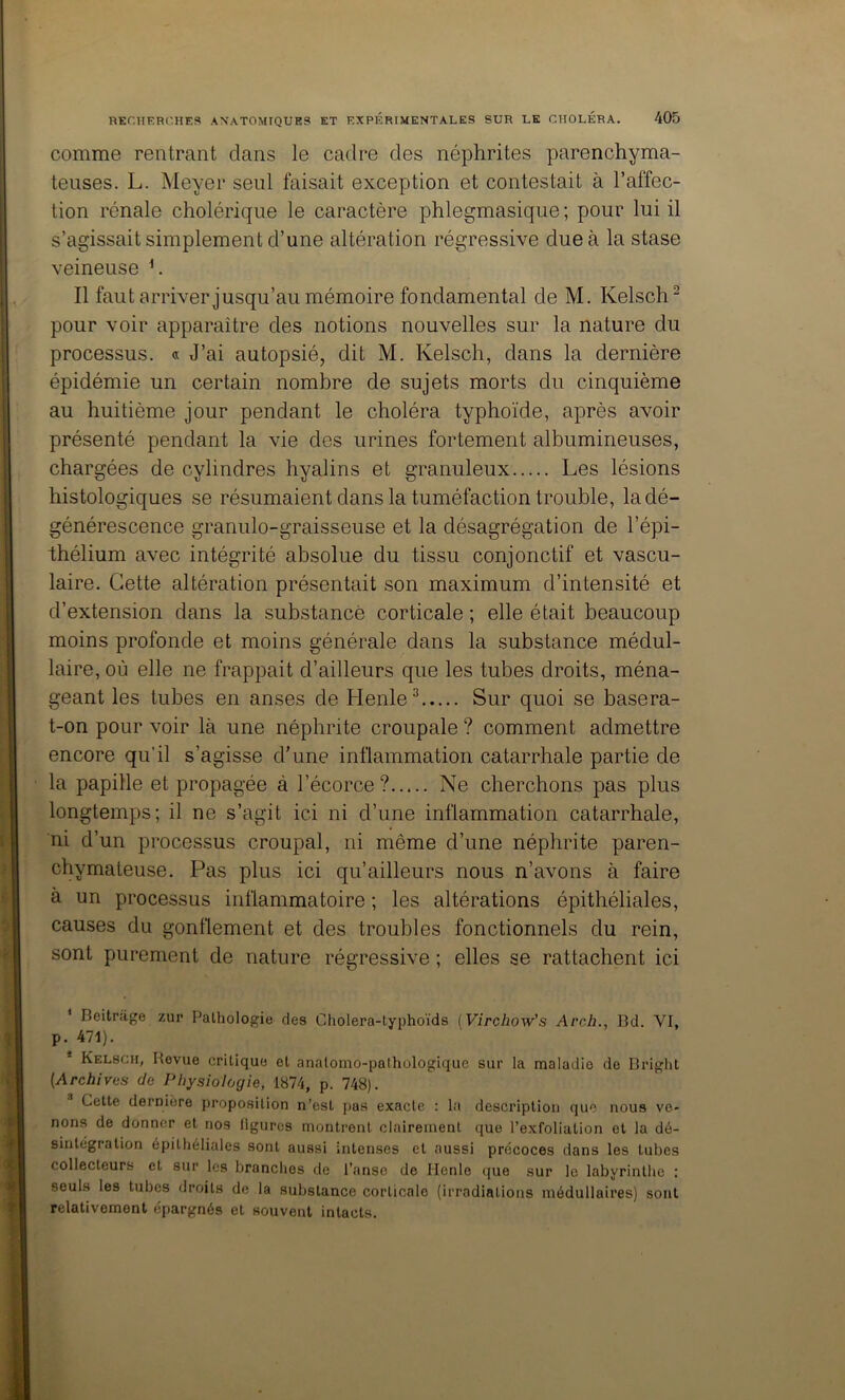 comme rentrant dans le cadre des néphrites parenchyma- teuses. L. Meyer seul faisait exception et contestait à l’affec- tion rénale cholérique le caractère phlegmasique ; pour lui il s’agissait simplement d’une altération régressive due à la stase veineuse h Il faut arriver jusqu’au mémoire fondamental de M. Kelsch^ pour voir apparaître des notions nouvelles sur la nature du processus. « J’ai autopsié, dit M. Kelsch, dans la dernière épidémie un certain nombre de sujets morts du cinquième au huitième jour pendant le choléra typhoïde, après avoir présenté pendant la vie des urines fortement albumineuses, chargées de cylindres hyalins et granuleux Les lésions histologiques se résumaient dans la tuméfaction trouble, la dé- générescence granulo-graisseuse et la désagrégation de l’épi- thélium avec intégrité absolue du tissu conjonctif et vascu- laire. Cette altération présentait son maximum d’intensité et d’extension dans la substance corticale ; elle était beaucoup moins profonde et moins générale dans la substance médul- laire, où elle ne frappait d’ailleurs que les tubes droits, ména- geant les tubes en anses de Henle^ Sur quoi se basera- t-on pour voir là une néphrite croupale ? comment admettre encore qu’il s’agisse d'une inflammation catarrhale partie de la papille et propagée à l’écorce ? Ne cherchons pas plus longtemps; il ne s’agit ici ni d’une inflammation catarrhale, ni d’un processus croupal, ni même d’une néphrite paren- chymateuse. Pas plus ici qu’ailleurs nous n’avons à faire à un processus inflammatoire ; les altérations épithéliales, causes du gonflement et des troubles fonctionnels du rein, sont purement de nature régressive ; elles se rattachent ici * Beitrage zur Pathologie des Cholera-typhoïds {Virchow’s Arch., Bd. VI, p. 471). * Kelsch, Revue critique et anatomo-pathologique sur la maladie de Bright (Archives de Physiologie, 1874, p. 748). Cette dernière proposition n’est {>as exacte : la description que nous ve- nons de donner et nos ligures montrent clairement que l’exfoliation et la dé- sintégration épithéliales sont aussi intenses et aussi précoces dans les tubes collecteurs et sur les branches de l’anse de Ilenle (jue sur le labyrinthe : seuls les tubes droits de la substance corticale (irradiations médullaires) sont relativement épargnés et souvent intacts. 1 1