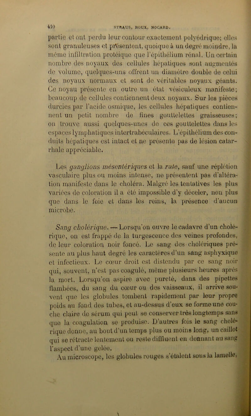 partie et eut perdu leur contour exactement polyédrique; elles sont granuleuses et prësentent, quoique à un degré moindre, la même infiltration protéique que l’épithélium rénal. Un certain nombre des noyaux des cellules hépatiques sont augmentés de volume, quelques-uns offrent un diamètre double de celui des noyaux normaux et sont de véritables noyaux géants. Ce noyau présente en outre un état vésiculeux manifeste ; beaucoup de cellules contiennent deux noyaux. Sur les pièces durcies par l’acide osmique, les cellules hépatiques contien- nent un petit nombre de fines gouttelettes graisseuses; on trouve aussi quelques-unes de ces gouttelettes dans les espaces lymphatiques intertrabéculaires. L’épithélium des con- duits hépatiques est intact et ne présente pas de lésion catar- rhale appréciable. Les ganglions mésentériques et la sauf une réplétion vasculaire plus ou moins intense, ne présentent pas d’altéra- tion manifeste dans le choléra. Malgré les tentatives les plus variées de coloration il a été impossible d’y déceler, non plus que dans le foie et dans les reins, la présence d’aucun microbe. Sang cholérique. — Lorsqu’on ouvre le cadavre d’un cholé- rique, on est frappé de la turgescence des veines profondes, de leur coloration noir foncé. Le sang des cholériques pré- sente au plus haut degré les caractères d’un sang asphyxique et infectieux. Le cœur droit est distendu par ce sang noir qui, souvent, n’est pas coagulé, même plusieurs heures après la mort. Lorsqu’on aspire avec pureté, dans des pipettes flambées, du sang du cœur ou des vaisseaux, il arrive sou- vent que les globules tombent rapidement par leur propre poids au fond des tubes, et au-dessus d’eux se forme une cou- che claire de sérum qui peut se conserver très longtemps sans que la coagulation se produise. D’autres fois le sang cholé- rique donne, au bout d’un temps plus ou moins long, un caillot qui se rétracte lentement ou reste diffluent en donnant au sang l’aspect d’une gelée. Au microscope, les globules rouges s’étalent sous la lamellei