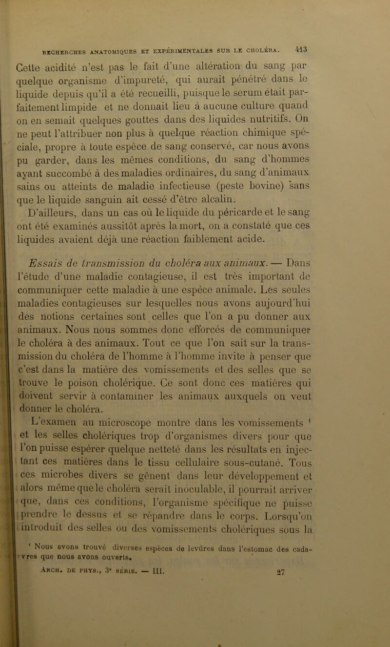 Celle acidilé n’esl pas le fail d’une alléralion du sang par quelque organisme d’impurelé, qui aurail pénélré dans le liquide depuis qu’il a élô recueilli, puisque le sérum élail par- failement limpide el ne donnail lieu à aucune cullure quand on en semail quelques goulles dans des liquides nulrilifs. On ne peul l’allribuer non plus à quelque réaclion chimique spé- ciale, propre à loule espèce de sang conservé, car nous avons pu garder, dans les mêmes condilions, du sang d’hommes ayanl succombé à des maladies ordinaires, du sang d’animaux sains ou alleinls de maladie infeclieuse (pesle bovine) sans que le liquide sanguin ail cessé d’êlre alcalin. D’ailleurs, dans un cas où le liquide du péricarde el le sang onl élé examinés aussilôl après la morl, on a conslaté que ces liquides avaienl déjà une réaclion faiblement acide. •j t Essais de transmission du choléra aux animaux. — Dans l’étude d’une maladie contagieuse, il est très important de communiquer cette maladie à une espèce animale. Les seules maladies contagieuses sur lesquelles nous avons aujourd’hui des notions certaines sont celles que l’on a pu donner aux animaux. Nous nous sommes donc efforcés de communiquer le choléra à des animaux. Tout ce que l’on sait sur la trans- mission du choléra de l’homme à l’homme invite à penser que c’est dans la matière des vomissements et des selles que se trouve le poison cholérique. Ce sont donc ces matières qui doivent servir à contaminer les animaux auxquels on veut donner le choléra. L’examen au microscope montre dans les vomissements ^ et les selles cholériques trop d’organismes divers pour que l’on puisse espérer quelque netteté dans les résultats en injec- tant ces matières dans le tissu cellulaire sous-cutané. Tous ces microbes divers se gênent dans leur développement et alors même que le choléra serait inoculable, il pourrait arriver que, dans ces conditions, l’organisme spécilique ne puisse : prendre le dessus et se répandre dans le corps. Lorscpi’on introduit des selles ou des vomissements cholériques sous la i ; t •; I * Nous avons trouvé diverses espèces de levùres dans «vres que nous avons ouverts. ArCH. de PHYS., 3 SÉRIE. — III. l’estomac des cada- 27