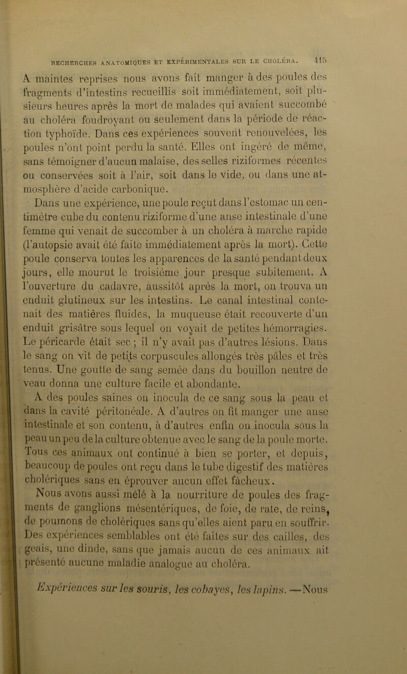 A maintes reprises nous avons fait manger a des poules des fragments d’intestins recueillis soit immédiatement, soit plu- sieurs heures après la mort de malades qui avaient succombé au choléra foudroyant ou seulement dans la période de réac- tion typhoïde. Dans ces expériences souvent renouvelées, les poules n’ont point perdu la santé. Elles ont ingéré de même, sans témoigner d’aucun malaise, desselles riziformes récentes ou conservées soit à l’air, soit dans le vide, ou dans une at- mosphère d’acide carbonique. Dans une expérience, une poule reçut dans l’estomac un cen- timètre cube du contenu riziforme d’une anse intestinale d’une femme qui venait de succomber à un choléra à marche rapide (l’autopsie avait été faite immédiatement après la mort). Cette poule conserva toutes les apparences de la santé pendant deux jours, elle mourut le troisième jour presque subitement. A l’ouverture du cadavre, aussitôt après la mort, on trouva un enduit glutineux sur les intestins. Le canal intestinal conte- nait des matières fluides, la muqueuse était recouverte d’un enduit grisâtre sous lequel on voyait de petites hémorragies. Le péricarde était sec ; il n’y avait pas d’autres lésions. Dans le sang on vit de petits corpuscules allongés très pâles et très tenus. Une goutte de sang semée dans du bouillon neutre de veau donna une culture facile et abondante. A des poules saines on inocula de ce sang sous la peau et dans la cavité péritonéale. A d’autres on fit manger une anse intestinale et son contenu, à d’autres enfin on inocula sous la peau un peu de la culture obtenue avec le sang de la poule morte. Tous ces animaux ont continué à bien se porter, et depuis, beaucoup de poules ont reçu dans le tube digestif des matières cholériques sans en éprouver aucun effet fâcheux. Nous avons aussi mêlé à la nourriture de poules des frag- ments de ganglions mésentériques, de foie, de rate, de reins^ de poumons de cholériques sans qu’elles aient paru en souffrir. Des expériences semblables ont été faites sur des cailles, des geais, une dinde, sans que jamais aucun de ces animaux ait présenté aucune maladie analogue au choléra. Expériences sur les souris, les cobayes, les lapins. —Nous