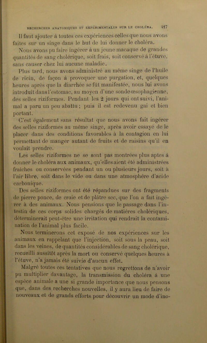 Il faut ajouter à toutes ces expériences celles que nous avons faites sur un singe clans le but de lui donner le choléra. Nous avons pu faire ingérer à un jeune macaque de grandes quantités de sang cholérique, soit frais, soit conservé à l’étuve, sans causer chez lui aucune maladie. Plus tard, nous avons administré au même singe de l’huile de ricin, de façon à provoquer une purgation, et, quelques heures après que la diarrhée se fût manifestée, nous lui avons introduit dans l’estomac, au moyen d’une sonde œsophagienne, des selles riziformes. Pendant les 2 jours qui ont suivi, l’ani- mal a paru un peu abattu ; puis il est redevenu gai et bien portant. C’est également sans résultat que nous avons fait ingérer des selles riziformes au même singe, après avoir essayé de le placer dans des conditions favorables à la contagion en lui permettant de manger autant de fruits et de raisins qu’il en voulait prendre. Les selles riziformes ne se sont pas montrées plus aptes à donner le choléra aux animaux, qu’elles aient été administrées fraîches ou conservées pendant un ou plusieurs jours, soit à l’air libre, soit dans le vide ou dans une atmosphère d’acide carbonique. Des selles riziformes ont été répandues sur des fragments de pierre ponce, de craie et de plâtre sec, que l’on a fait ingé- • rer à des animaux. Nous pensions que le passage dans l’in- testin de ces corps solides chargés de matières cholériques, déterminerait peut-être une irritation qui rendrait la contami- nation de l’animal plus facile. Nous terminerons cet exposé de nos expériences sur les animaux en rappelant que l’injection, soit sous la peau, soit dans les veines, de quantités considérables de sang cholérique, recueilli aussitôt après la mort ou conservé quelques heures à l’étuve, n’a jamais été suivie d’aucun effet. Malgré toutes ces tentatives que nous regrettons de n’avoir pu multiplier davantage, la transmission du choléra à une espèce animale a une si grande importance que nous pensons que, dans des recherches nouvelles, il y aura lieu de faire de nouveaux et de grands efforts pour découvrir un mode d’ino-